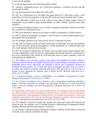 I - por vício de nulidade;
II - se não for pago o preço ou se não for prestada a caução;
III - quando o arrematante provar, nos 3 (três) dias seguintes, a existência de ônus real não
mencionado no edital;
IV - nos casos previstos neste Código (arts. 698 e 699).
Art. 695. Se o arrematante ou o seu fiador não pagar dentro de 3 (três) dias o preço, o juiz
impor-lhe-á, em favor do exeqüente, a multa de 20% (vinte por cento) calculada sobre o lanço.
§ 1o Não preferindo o credor que os bens voltem a nova praça ou leilão, poderá cobrar ao
arrematante e ao seu fiador o preço da arrematação e a multa, valendo a decisão como título
executivo.
§ 2o O credor manifestará a opção, a que se refere o parágrafo antecedente, dentro em 10 (dez)
dias, contados da verificação da mora.
§ 3o Não serão admitidos a lançar em nova praça ou leilão o arrematante e o fiador remissos.
Art. 696. O fiador do arrematante, que pagar o valor do lanço e a multa, poderá requerer que a
arrematação Ihe seja transferida.
Art. 697. Quando a penhora recair sobre imóvel, far-se-á a alienação em praça.
Art. 698. Não se efetuará a praça de imóvel hipotecado ou emprazado, sem que seja intimado,
com 10 (dez) dias pelo menos de antecedência, o credor hipotecário ou o senhorio direto, que
não seja de qualquer modo parte na execução.
Art. 699. Na execução de hipoteca de vias férreas, não se passará carta ao maior lançador, nem
ao credor adjudicatário, antes de intimar o representante da Fazenda Nacional, ou do Estado, a
que tocar a preferência, para, dentro de 30 (trinta) dias, usá-la se quiser, pagando o preço da
arrematação ou da adjudicação.
Art. 700. Poderá o juiz, ouvidas as partes e sem prejuízo da expedição dos editais, atribuir a
corretor de imóveis inscrito na entidade oficial da classe a intermediação na alienação do imóvel
penhorado. Quem estiver interessado em arrematar o imóvel sem o pagamento imediato da
totalidade do preço poderá, até 5 (cinco) dias antes da realização da praça, fazer por escrito o
seu lanço, não inferior à avaliação, propondo pelo menos 40% (quarenta por cento) à vista e o
restante a prazo, garantido por hipoteca sobre o próprio imóvel. (Redação dada pela Lei nº
6.851, de 17.11.1980)
§ 1o A proposta indicará o prazo, a modalidade e as condições de pagamento do saldo.
(Redação dada pela Lei nº 6.851, de 17.11.1980)
§ 2o Se as partes concordarem com a proposta, o juiz a homologará, mandando suspender a
praça, e correndo a comissão do mediador, que não poderá exceder de 5% (cinco por cento)
sobre o valor da alienação, por conta do proponente. (Redação dada pela Lei nº 6.851, de
17.11.1980)
§ 3o Depositada, no prazo que o juiz fixar, a parcela inicial, será expedida a carta de arrematação
(art. 703), contendo os termos da proposta e a decisão do juiz, servindo a carta de título para o
registro hipotecário. Não depositada a parcela inicial, o juiz imporá ao proponente, em favor do
exeqüente, multa igual a 20% (vinte por cento) sobre a proposta, valendo a decisão como título
executivo. (Parágrafo acrescentado pela Lei nº 6.851, de 17.11.1980)
Art. 701. Quando o imóvel de incapaz não alcançar em praça pelo menos 80% (oitenta por
cento) do valor da avaliação, o juiz o confiará à guarda e administração de depositário idôneo,
adiando a alienação por prazo não superior a 1(um) ano.
§ 1o Se, durante o adiamento, algum pretendente assegurar, mediante caução idônea, o preço da
avaliação, o juiz ordenará a alienação em praça.
 