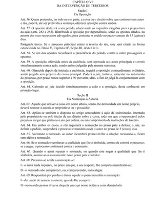 CAPÍTULO VI
                            DA INTERVENÇÃO DE TERCEIROS
                                            Seção I
                                          Da Oposição
Art. 56. Quem pretender, no todo ou em parte, a coisa ou o direito sobre que controvertem autor
e réu, poderá, até ser proferida a sentença, oferecer oposição contra ambos.
Art. 57. O opoente deduzirá o seu pedido, observando os requisitos exigidos para a propositura
da ação (arts. 282 e 283). Distribuída a oposição por dependência, serão os opostos citados, na
pessoa dos seus respectivos advogados, para contestar o pedido no prazo comum de 15 (quinze)
dias.
Parágrafo único. Se o processo principal correr à revelia do réu, este será citado na forma
estabelecida no Título V, Capítulo IV, Seção III, deste Livro.
Art. 58. Se um dos opostos reconhecer a procedência do pedido, contra o outro prosseguirá o
opoente.
Art. 59. A oposição, oferecida antes da audiência, será apensada aos autos principais e correrá
simultaneamente com a ação, sendo ambas julgadas pela mesma sentença.
Art. 60. Oferecida depois de iniciada a audiência, seguirá a oposição o procedimento ordinário,
sendo julgada sem prejuízo da causa principal. Poderá o juiz, todavia, sobrestar no andamento
do processo, por prazo nunca superior a 90 (noventa) dias, a fim de julgá-la conjuntamente com
a oposição.
Art. 61. Cabendo ao juiz decidir simultaneamente a ação e a oposição, desta conhecerá em
primeiro lugar.
                                          Seção II
                                    Da Nomeação à Autoria
Art. 62. Aquele que detiver a coisa em nome alheio, sendo-lhe demandada em nome próprio,
deverá nomear à autoria o proprietário ou o possuidor.
Art. 63. Aplica-se também o disposto no artigo antecedente à ação de indenização, intentada
pelo proprietário ou pelo titular de um direito sobre a coisa, toda vez que o responsável pelos
prejuízos alegar que praticou o ato por ordem, ou em cumprimento de instruções de terceiro.
Art. 64. Em ambos os casos, o réu requererá a nomeação no prazo para a defesa; o juiz, ao
deferir o pedido, suspenderá o processo e mandará ouvir o autor no prazo de 5 (cinco) dias.
Art. 65. Aceitando o nomeado, ao autor incumbirá promover-lhe a citação; recusando-o, ficará
sem efeito a nomeação.
Art. 66. Se o nomeado reconhecer a qualidade que Ihe é atribuída, contra ele correrá o processo;
se a negar, o processo continuará contra o nomeante.
Art. 67. Quando o autor recusar o nomeado, ou quando este negar a qualidade que Ihe é
atribuída, assinar-se-á ao nomeante novo prazo para contestar.
Art. 68. Presume-se aceita a nomeação se:
I - o autor nada requereu, no prazo em que, a seu respeito, Ihe competia manifestar-se;
II - o nomeado não comparecer, ou, comparecendo, nada alegar.
Art. 69. Responderá por perdas e danos aquele a quem incumbia a nomeação:
I - deixando de nomear à autoria, quando Ihe competir;
II - nomeando pessoa diversa daquela em cujo nome detém a coisa demandada.
 