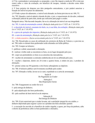 § 2o Se o pretendente à arrematação se arrepender, o juiz Ihe imporá a multa de 20% (vinte por
cento) sobre o valor da avaliação, em benefício do incapaz, valendo a decisão como título
executivo.
§ 3o Sem prejuízo do disposto nos dois parágrafos antecedentes, o juiz poderá autorizar a
locação do imóvel no prazo do adiamento.
§ 4o Findo o prazo do adiamento, o imóvel será alienado, na forma prevista no art. 686, Vl.
Art. 702. Quando o imóvel admitir cômoda divisão, o juiz, a requerimento do devedor, ordenará
a alienação judicial de parte dele, desde que suficiente para pagar o credor.
Parágrafo único. Não havendo lançador, far-se-á a alienação do imóvel em sua integridade.
Art. 703. A carta de arrematação conterá: (Redação dada pela Lei nº 5.925, de 1º.10.1973)
I - a descrição do imóvel, constante do título, ou, à sua falta, da avaliação; (Redação dada pela
Lei nº 5.925, de 1º.10.1973)
Il - a prova de quitação dos impostos; (Redação dada pela Lei nº 5.925, de 1º.10.1973)
III - o auto de arrematação; (Redação dada pela Lei nº 5.925, de 1º.10.1973)
IV - o título executivo. (Inciso acrescentado pela Lei nº 5.925, de 1º.10.1973)
Art. 704. Ressalvados os casos de atribuição de corretores da Bolsa de Valores e o previsto no
art. 700, todos os demais bens penhorados serão alienados em leilão público.
Art. 705. Cumpre ao leiloeiro:
I - publicar o edital, anunciando a alienação;
II - realizar o leilão onde se encontrem os bens, ou no lugar designado pelo juiz;
III - expor aos pretendentes os bens ou as amostras das mercadorias;
IV - receber do arrematante a comissão estabelecida em lei ou arbitrada pelo juiz;
V - receber e depositar, dentro em 24 (vinte e quatro) horas, à ordem do juiz, o produto da
alienação;
Vl - prestar contas nas 48 (quarenta e oito) horas subseqüentes ao depósito.
Art. 706. O leiloeiro público será livremente escolhido pelo credor.
Art. 707. Efetuado o leilão, lavrar-se-á o auto, expedindo-se a carta de arrematação.
                                            Seção II
                                     Do Pagamento ao Credor
                                           Subseção I
                                      Das Disposições Gerais
Art. 708. O pagamento ao credor far-se-á:
I - pela entrega do dinheiro;
II - pela adjudicação dos bens penhorados;
III - pelo usufruto de bem imóvel ou de empresa.
                                          Subseção II
                                     Da Entrega do Dinheiro
Art. 709. O juiz autorizará que o credor levante, até a satisfação integral de seu crédito, o
dinheiro depositado para segurar o juízo ou o produto dos bens alienados quando:
I - a execução for movida só a benefício do credor singular, a quem, por força da penhora, cabe
o direito de preferência sobre os bens penhorados e alienados;
 
