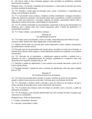 II - não houver sobre os bens alienados qualquer outro privilégio ou preferência, instituído
anteriormente à penhora.
Parágrafo único. Ao receber o mandado de levantamento, o credor dará ao devedor, por termo
nos autos, quitação da quantia paga.
Art. 710. Estando o credor pago do principal, juros, custas e honorários, a importância que
sobejar será restituída ao devedor.
Art. 711. Concorrendo vários credores, o dinheiro ser-lhes-á distribuído e entregue consoante a
ordem das respectivas prelações; não havendo título legal à preferência, receberá em primeiro
lugar o credor que promoveu a execução, cabendo aos demais concorrentes direito sobre a
importância restante, observada a anterioridade de cada penhora.
Art. 712. Os credores formularão as suas pretensões, requerendo as provas que irão produzir em
audiência; mas a disputa entre eles versará unicamente sobre o direito de preferência e a
anterioridade da penhora.
Art. 713. Findo o debate, o juiz proferirá a sentença.
                                          Subseção III
                                    Da Adjudicação de Imóvel
Art. 714. Finda a praça sem lançador, é lícito ao credor, oferecendo preço não inferior ao que
consta do edital, requerer Ihe sejam adjudicados os bens penhorados.
§ 1o Idêntico direito pode ser exercido pelo credor hipotecário e pelos credores concorrentes,
que penhorarem o mesmo imóvel.
§ 2o Havendo mais de um pretendente pelo mesmo preço, proceder-se-á entre eles à licitação; se
nenhum deles oferecer maior quantia, o credor hipotecário preferirá ao exeqüente e aos credores
concorrentes.
Art. 715. Havendo um só pretendente, a adjudicação reputa-se perfeita e acabada com a
assinatura do auto e independentemente de sentença, expedindo-se a respectiva carta com
observância dos requisitos exigidos pelo art. 703.
§ 1o Deferido o pedido de adjudicação, o auto somente será assinado decorrido o prazo de 24
(vinte e quatro) horas.
§ 2o Surgindo licitação, constará da carta a sentença de adjudicação, além das peças exigidas
pelo art. 703.
                                         Subseção IV
                             Do Usufruto de Imóvel ou de Empresa
Art. 716. O juiz da execução pode conceder ao credor o usufruto de imóvel ou de empresa,
quando o reputar menos gravoso ao devedor e eficiente para o recebimento da dívida.
Art. 717. Decretado o usufruto, perde o devedor o gozo do imóvel ou da empresa, até que o
credor seja pago do principal, juros, custas e honorários advocatícios.
Art. 718. O usufruto tem eficácia, assim em relação ao devedor como a terceiros, a partir da
publicação da sentença.
Art. 719. Na sentença, o juiz nomeará administrador que será investido de todos os poderes que
concernem ao usufrutuário.
Parágrafo único. Pode ser administrador:
I - o credor, consentindo o devedor;
II - o devedor, consentindo o credor.
 