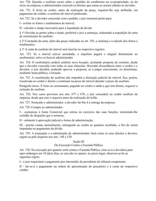 Art. 720. Quando o usufruto recair sobre o quinhão do condômino na co-propriedade, ou do
sócio na empresa, o administrador exercerá os direitos que numa ou noutra cabiam ao devedor.
Art. 721. E lícito ao credor, antes da realização da praça, requerer-lhe seja atribuído, em
pagamento do crédito, o usufruto do imóvel penhorado.
Art. 722. Se o devedor concordar com o pedido, o juiz nomeará perito para:
I - avaliar os frutos e rendimentos do imóvel;
II - calcular o tempo necessário para a liquidação da dívida.
§ 1o Ouvidas as partes sobre o laudo, proferirá o juiz a sentença, ordenando a expedição de carta
de constituição de usufruto.
§ 2o Constarão da carta, além das peças indicadas no art. 703, a sentença e o cálculo dos frutos e
rendimentos.
§ 3o A carta de usufruto do imóvel será inscrita no respectivo registro.
Art. 723. Se o imóvel estiver arrendado, o inquilino pagará o aluguel diretamente ao
usufrutuário, salvo se houver administrador.
Art. 724. O usufrutuário poderá celebrar nova locação, aceitando proposta de contrato, desde
que o devedor concorde com todas as suas cláusulas. Havendo discordância entre o credor e o
devedor, o juiz decidirá, podendo aprovar a proposta, se a julgar conveniente, ou determinar,
mediante hasta pública, a locação.
Art. 725. A constituição do usufruto não impedirá a alienação judicial do imóvel; fica, porém,
ressalvado ao credor o direito a continuar na posse do imóvel durante o prazo do usufruto.
Parágrafo único. É lícito ao arrematante, pagando ao credor o saldo a que tem direito, requerer a
extinção do usufruto.
Art. 726. Nos casos previstos nos arts. 677 e 678, o juiz concederá ao credor usufruto da
empresa, desde que este o requeira antes da realização do leilão.
Art. 727. Nomeado o administrador, o devedor far-lhe-á a entrega da empresa.
Art. 728. Cumpre ao administrador:
I - comunicar à Junta Comercial que entrou no exercício das suas funções, remetendo-lhe
certidão do despacho que o nomeou;
II - submeter à aprovação judicial a forma de administração;
III - prestar contas mensalmente, entregando ao credor as quantias recebidas, a fim de serem
imputadas no pagamento da dívida.
Art. 729. A nomeação e a substituição do administrador, bem como os seus direitos e deveres,
regem-se pelo disposto nos arts. 148 a 150.
                                          Seção III
                             Da Execução Contra a Fazenda Pública
Art. 730. Na execução por quantia certa contra a Fazenda Pública, citar-se-á a devedora para
opor embargos em 10 (dez) dias; se esta não os opuser, no prazo legal, observar-se-ão as
seguintes regras:
I - o juiz requisitará o pagamento por intermédio do presidente do tribunal competente;
II - far-se-á o pagamento na ordem de apresentação do precatório e à conta do respectivo
crédito.
 