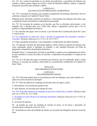 Art. 731. Se o credor for preterido no seu direito de preferência, o presidente do tribunal, que
expediu a ordem, poderá, depois de ouvido o chefe do Ministério Público, ordenar o seqüestro
da quantia necessária para satisfazer o débito.
                                  CAPÍTULO V
                     DA EXECUÇÃO DE PRESTAÇÃO ALIMENTÍCIA
Art. 732. A execução de sentença, que condena ao pagamento de prestação alimentícia, far-se-á
conforme o disposto no Capítulo IV deste Título.
Parágrafo único. Recaindo a penhora em dinheiro, o oferecimento de embargos não obsta a que
o exeqüente levante mensalmente a importância da prestação.
Art. 733. Na execução de sentença ou de decisão, que fixa os alimentos provisionais, o juiz
mandará citar o devedor para, em 3 (três) dias, efetuar o pagamento, provar que o fez ou
justificar a impossibilidade de efetuá-lo.
§ 1o Se o devedor não pagar, nem se escusar, o juiz decretar-lhe-á a prisão pelo prazo de 1 (um)
a 3 (três) meses.
§ 2o O cumprimento da pena não exime o devedor do pagamento das prestações vencidas e
vincendas. (Redação dada pela Lei nº 6.515, de 26.12.1977)
§ 3o Paga a prestação alimentícia, o juiz suspenderá o cumprimento da ordem de prisão.
Art. 734. Quando o devedor for funcionário público, militar, diretor ou gerente de empresa, bem
como empregado sujeito à legislação do trabalho, o juiz mandará descontar em folha de
pagamento a importância da prestação alimentícia.
Parágrafo único. A comunicação será feita à autoridade, à empresa ou ao empregador por ofício,
de que constarão os nomes do credor, do devedor, a importância da prestação e o tempo de sua
duração.
Art. 735. Se o devedor não pagar os alimentos provisionais a que foi condenado, pode o credor
promover a execução da sentença, observando-se o procedimento estabelecido no Capítulo IV
deste Título.
                                      TÍTULO III
                              DOS EMBARGOS DO DEVEDOR
                                       CAPÍTULO I
                                 DAS DISPOSIÇÕES GERAIS
Art. 736. O devedor poderá opor-se à execução por meio de embargos, que serão autuados em
apenso aos autos do processo principal.
Art. 737. Não são admissíveis embargos do devedor antes de seguro o juízo:
I - pela penhora, na execução por quantia certa;
II - pelo depósito, na execução para entrega de coisa.
Art. 738. O devedor oferecerá os embargos no prazo de 10 (dez) dias, contados: (Redação dada
pela Lei nº 8.953, de 13.12.1994)
I - da juntada aos autos da prova da intimação da penhora; (Redação dada pela Lei nº 8.953, de
13.12.1994)
II - do termo de depósito;
III - da juntada aos autos do mandado de imissão na posse, ou de busca e apreensão, na
execução para a entrega de coisa (art. 625);
IV - da juntada aos autos do mandado de citação, na execução das obrigações de fazer ou de não
fazer.
 