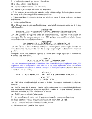 I - as benfeitorias necessárias, úteis ou voluptuárias;
II - o estado anterior e atual da coisa;
III - o custo das benfeitorias e o seu valor atual;
IV - a valorização da coisa, decorrente das benfeitorias.
§ 2o Na impugnação aos embargos poderá o credor oferecer artigos de liquidação de frutos ou
de danos, a fim de se compensarem com as benfeitorias.
§ 3o O credor poderá, a qualquer tempo, ser imitido na posse da coisa, prestando caução ou
depositando:
I - o preço das benfeitorias;
II - a diferença entre o preço das benfeitorias e o valor dos frutos ou dos danos, que já tiverem
sido liquidados.
                             CAPÍTULO III
       DOS EMBARGOS À EXECUÇÃO FUNDADA EM TÍTULO EXTRAJUDICIAL
Art. 745. Quando a execução se fundar em título extrajudicial, o devedor poderá alegar, em
embargos, além das matérias previstas no art. 741, qualquer outra que Ihe seria lícito deduzir
como defesa no processo de conhecimento.
                                 CAPÍTULO IV
                 DOS EMBARGOS À ARREMATAÇÃO E À ADJUDICAÇÃO
Art. 746. É lícito ao devedor oferecer embargos à arrematação ou à adjudicação, fundados em
nulidade da execução, pagamento, novação, transação ou prescrição, desde que supervenientes à
penhora.
Parágrafo único. Aos embargos opostos na forma deste artigo, aplica-se o disposto nos
Capítulos I e II deste Título.
                                   CAPÍTULO V
                       DOS EMBARGOS NA EXECUÇÃO POR CARTA
Art. 747. Na execução por carta, os embargos serão oferecidos no juízo deprecante ou no juízo
deprecado, mas a competência para julgá-los é do juízo deprecante, salvo se versarem
unicamente vícios ou defeitos da penhora, avaliação ou alienação dos bens. (Redação dada pela
Lei nº 8.953, de 13.12.1994)
                              TÍTULO IV
      DA EXECUÇÃO POR QUANTIA CERTA CONTRA DEVEDOR INSOLVENTE
                                             CAPÍTULO I
                                           DA INSOLVÊNCIA
Art. 748. Dá-se a insolvência toda vez que as dívidas excederem à importância dos bens do
devedor.
Art. 749. Se o devedor for casado e o outro cônjuge, assumindo a responsabilidade por dívidas,
não possuir bens próprios que bastem ao pagamento de todos os credores, poderá ser declarada,
nos autos do mesmo processo, a insolvência de ambos.
Art. 750. Presume-se a insolvência quando:
I - o devedor não possuir outros bens livres e desembaraçados para nomear à penhora;
Il - forem arrestados bens do devedor, com fundamento no art. 813, I, II e III.
Art. 751. A declaração de insolvência do devedor produz:
I - o vencimento antecipado das suas dívidas;
 