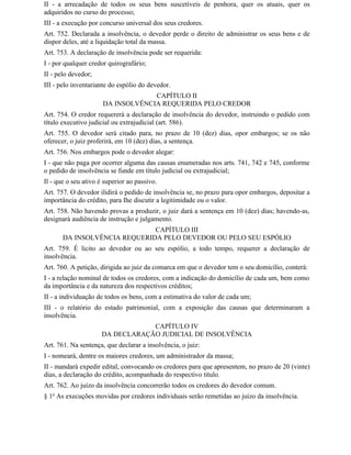 II - a arrecadação de todos os seus bens suscetíveis de penhora, quer os atuais, quer os
adquiridos no curso do processo;
III - a execução por concurso universal dos seus credores.
Art. 752. Declarada a insolvência, o devedor perde o direito de administrar os seus bens e de
dispor deles, até a liquidação total da massa.
Art. 753. A declaração de insolvência pode ser requerida:
I - por qualquer credor quirografário;
II - pelo devedor;
III - pelo inventariante do espólio do devedor.
                                   CAPÍTULO II
                      DA INSOLVÊNCIA REQUERIDA PELO CREDOR
Art. 754. O credor requererá a declaração de insolvência do devedor, instruindo o pedido com
título executivo judicial ou extrajudicial (art. 586).
Art. 755. O devedor será citado para, no prazo de 10 (dez) dias, opor embargos; se os não
oferecer, o juiz proferirá, em 10 (dez) dias, a sentença.
Art. 756. Nos embargos pode o devedor alegar:
I - que não paga por ocorrer alguma das causas enumeradas nos arts. 741, 742 e 745, conforme
o pedido de insolvência se funde em título judicial ou extrajudicial;
Il - que o seu ativo é superior ao passivo.
Art. 757. O devedor ilidirá o pedido de insolvência se, no prazo para opor embargos, depositar a
importância do crédito, para Ihe discutir a legitimidade ou o valor.
Art. 758. Não havendo provas a produzir, o juiz dará a sentença em 10 (dez) dias; havendo-as,
designará audiência de instrução e julgamento.
                              CAPÍTULO III
       DA INSOLVÊNCIA REQUERIDA PELO DEVEDOR OU PELO SEU ESPÓLIO
Art. 759. É lícito ao devedor ou ao seu espólio, a todo tempo, requerer a declaração de
insolvência.
Art. 760. A petição, dirigida ao juiz da comarca em que o devedor tem o seu domicílio, conterá:
I - a relação nominal de todos os credores, com a indicação do domicílio de cada um, bem como
da importância e da natureza dos respectivos créditos;
II - a individuação de todos os bens, com a estimativa do valor de cada um;
III - o relatório do estado patrimonial, com a exposição das causas que determinaram a
insolvência.
                                  CAPÍTULO IV
                      DA DECLARAÇÃO JUDICIAL DE INSOLVÊNCIA
Art. 761. Na sentença, que declarar a insolvência, o juiz:
I - nomeará, dentre os maiores credores, um administrador da massa;
II - mandará expedir edital, convocando os credores para que apresentem, no prazo de 20 (vinte)
dias, a declaração do crédito, acompanhada do respectivo título.
Art. 762. Ao juízo da insolvência concorrerão todos os credores do devedor comum.
§ 1o As execuções movidas por credores individuais serão remetidas ao juízo da insolvência.
 
