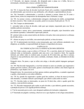 § 2o Havendo, em alguma execução, dia designado para a praça ou o leilão, far-se-á a
arrematação, entrando para a massa o produto dos bens.
                                    CAPÍTULO V
                        DAS ATRIBUIÇÕES DO ADMINISTRADOR
Art. 763. A massa dos bens do devedor insolvente ficará sob a custódia e responsabilidade de
um administrador, que exercerá as suas atribuições, sob a direção e superintendência do juiz.
Art. 764. Nomeado o administrador, o escrivão o intimará a assinar, dentro de 24 (vinte e
quatro) horas, termo de compromisso de desempenhar bem e fielmente o cargo.
Art. 765. Ao assinar o termo, o administrador entregará a declaração de crédito, acompanhada
do título executivo. Não o tendo em seu poder, juntá-lo-á no prazo fixado pelo art. 761, II.
Art. 766. Cumpre ao administrador:
I - arrecadar todos os bens do devedor, onde quer que estejam, requerendo para esse fim as
medidas judiciais necessárias;
II - representar a massa, ativa e passivamente, contratando advogado, cujos honorários serão
previamente ajustados e submetidos à aprovação judicial;
III - praticar todos os atos conservatórios de direitos e de ações, bem como promover a cobrança
das dívidas ativas;
IV - alienar em praça ou em leilão, com autorização judicial, os bens da massa.
Art. 767. O administrador terá direito a uma remuneração, que o juiz arbitrará, atendendo à sua
diligência, ao trabalho, à responsabilidade da função e à importância da massa.
                                 CAPÍTULO VI
               DA VERIFICAÇÃO E DA CLASSIFICAÇÃO DOS CRÉDITOS
Art. 768. Findo o prazo, a que se refere o no II do art. 761, o escrivão, dentro de 5 (cinco) dias,
ordenará todas as declarações, autuando cada uma com o seu respectivo título. Em seguida
intimará, por edital, todos os credores para, no prazo de 20 (vinte) dias, que Ihes é comum,
alegarem as suas preferências, bem como a nulidade, simulação, fraude, ou falsidade de dívidas
e contratos.
Parágrafo único. No prazo, a que se refere este artigo, o devedor poderá impugnar quaisquer
créditos.
Art. 769. Não havendo impugnações, o escrivão remeterá os autos ao contador, que organizará o
quadro geral dos credores, observando, quanto à classificação dos créditos e dos títulos legais de
preferência, o que dispõe a lei civil.
Parágrafo único. Se concorrerem aos bens apenas credores quirografários, o contador organizará
o quadro, relacionando-os em ordem alfabética.
Art. 770. Se, quando for organizado o quadro geral dos credores, os bens da massa já tiverem
sido alienados, o contador indicará a percentagem, que caberá a cada credor no rateio.
Art. 771. Ouvidos todos os interessados, no prazo de 10 (dez) dias, sobre o quadro geral dos
credores, o juiz proferirá sentença.
Art. 772. Havendo impugnação pelo credor ou pelo devedor, o juiz deferirá, quando necessário,
a produção de provas e em seguida proferirá sentença.
§ 1o Se for necessária prova oral, o juiz designará audiência de instrução e julgamento.
§ 2o Transitada em julgado a sentença, observar-se-á o que dispõem os três artigos antecedentes.
 