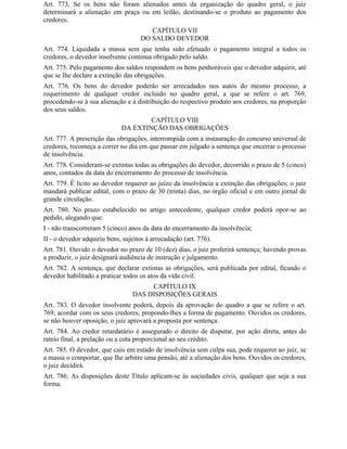 Art. 773. Se os bens não foram alienados antes da organização do quadro geral, o juiz
determinará a alienação em praça ou em leilão, destinando-se o produto ao pagamento dos
credores.
                                        CAPÍTULO VII
                                     DO SALDO DEVEDOR
Art. 774. Liquidada a massa sem que tenha sido efetuado o pagamento integral a todos os
credores, o devedor insolvente continua obrigado pelo saldo.
Art. 775. Pelo pagamento dos saldos respondem os bens penhoráveis que o devedor adquirir, até
que se Ihe declare a extinção das obrigações.
Art. 776. Os bens do devedor poderão ser arrecadados nos autos do mesmo processo, a
requerimento de qualquer credor incluído no quadro geral, a que se refere o art. 769,
procedendo-se à sua alienação e à distribuição do respectivo produto aos credores, na proporção
dos seus saldos.
                                     CAPÍTULO VIII
                             DA EXTINÇÃO DAS OBRIGAÇÕES
Art. 777. A prescrição das obrigações, interrompida com a instauração do concurso universal de
credores, recomeça a correr no dia em que passar em julgado a sentença que encerrar o processo
de insolvência.
Art. 778. Consideram-se extintas todas as obrigações do devedor, decorrido o prazo de 5 (cinco)
anos, contados da data do encerramento do processo de insolvência.
Art. 779. É lícito ao devedor requerer ao juízo da insolvência a extinção das obrigações; o juiz
mandará publicar edital, com o prazo de 30 (trinta) dias, no órgão oficial e em outro jornal de
grande circulação.
Art. 780. No prazo estabelecido no artigo antecedente, qualquer credor poderá opor-se ao
pedido, alegando que:
I - não transcorreram 5 (cinco) anos da data do encerramento da insolvência;
II - o devedor adquiriu bens, sujeitos à arrecadação (art. 776).
Art. 781. Ouvido o devedor no prazo de 10 (dez) dias, o juiz proferirá sentença; havendo provas
a produzir, o juiz designará audiência de instrução e julgamento.
Art. 782. A sentença, que declarar extintas as obrigações, será publicada por edital, ficando o
devedor habilitado a praticar todos os atos da vida civil.
                                       CAPÍTULO IX
                                  DAS DISPOSIÇÕES GERAIS
Art. 783. O devedor insolvente poderá, depois da aprovação do quadro a que se refere o art.
769, acordar com os seus credores, propondo-lhes a forma de pagamento. Ouvidos os credores,
se não houver oposição, o juiz aprovará a proposta por sentença.
Art. 784. Ao credor retardatário é assegurado o direito de disputar, por ação direta, antes do
rateio final, a prelação ou a cota proporcional ao seu crédito.
Art. 785. O devedor, que caiu em estado de insolvência sem culpa sua, pode requerer ao juiz, se
a massa o comportar, que Ihe arbitre uma pensão, até a alienação dos bens. Ouvidos os credores,
o juiz decidirá.
Art. 786. As disposições deste Título aplicam-se às sociedades civis, qualquer que seja a sua
forma.
 