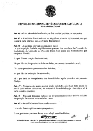 ~, . ..
CONSELHO NACIONAL DE TÉCNICOS EM RADIOLOGIA
Serviço Público Federal
Art. 44 - O ato só será declarado nulo, se dele resultar prejuízo para as partes.
Art. 45 - A nulidade dos atos deverá ser alegada na primeira oportunidade, em que
couber à parte falar nos autos, sob pena de preclusão.
Art. 46 - A nulidade ocorrerá nos seguintes casos:
I - por suspeição fundada; argüida contra qualquer dos membros da Comissão de
Sindicância, da Comissão de Processo Ético, bem como dos Conselheiros que
compõe o Plenário.
11- por falta de citação do denunciado;
III- por falta de designação de defensor dativo, no caso de denunciado revel;
IV - por supressão de prazo concedido à defesa;
V-por falta de intimação da testemunha;
VI - por falta de cumprimento das formalidades legais prescritas no presente
Código.
Art. 47 - Nenhuma das partes poderá argüir nulidade a que haja dado causa ou
para a qual tenham concorrido, ou referente à formalidade cuja observância só à
parte contrária interesse.
Art. 48 - Não será declarada nulidade de ato processual que não houver influído
na apuração da verdade substancial da causa. .
Art. 49 - As nulidades considerar-se-ão sanadas:
I - se não forem argüidas no tempo oportuno;
11- se, praticado por outra forma, o ato atingir suas finalidades;
~Ter c:.:If/;-~!_---_.-
t:;:
SRTVNn02, 81. P, Salas 2.060/2.062 - Ed. Brasflla Rádio Center - BrasmalDF - CEP 70719-900 - Telefax (OXX61) 3326 9374
e-mail:conter@conter.gov.brhomepage: www.conter.gov.br
 