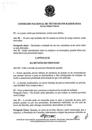 - - .
CONSELHO NACIONAL DE TÉCNICOS EM RADIOLOGIA
Serviço Público Federal
III - se a parte, ainda que tacitamente, aceitar seus efeitos.
Art. 50 - Os atos cuja nulidade não for sanada na forma do artigo anterior, serão
renovados.
Parágrafo único - Declarada a nulidade de um ato, considerar-se-ão nulos todos
os atos derivados.
Art. 51 - Serão consideradas nulas as citações e as intimações, quando feitas sem
observância das prescrições legais.
CAPÍTULO XI
DA REVISÃO DO PROCESSO
Art. 52 - Cabe a revisão do processo disciplinar quando:
I - Forem apuradas provas idôneas de inocência do punido ou de circunstâncias
que possam atenuar a pena ou desclassificar o fato configurador da infração, de
modo a caracterizar penalidade mais branda do que a foi aplicada;
II - A decisão condenatória, se estiver fundada em prova testemunhal ou pericial,
cuja falsidade ficar comprovada; e
III - Ficar evidenciado que o processo se desenvolveu eivado de nulidade.
Parágrafo Único - Na revisão serão aplicadas, no que couber, as normas previstas
neste Código.
Art. 53 - A revisão pode ser requerida antes ou após a execução da pena, pelo
próprio punido ou por seu procurador, devidamente habilitado, ou em caso de
haver ele falecido, pelo cônjuge, ascendente, descendente ou irmão.
Parágrafo Único: Quando, no curso da revisão, falecer a parte interessada, que a
requereu, o Presidente do Conselho, determinará a citação das pessoas referidas no
~TE!r '. . D_
o ~-_._ •••• ,~_ •• _- d:t/ t;:r
SRTVNn02, BI. P, Salas 2.060/~.062- Ed. BrasrllaRé: Center- Brasilla/DF -CEP 70719-900 - Telefax (OXX61) 3326 9374
e.maU:conter@conter.gov.brhomepage: www.conter.gov.br
 