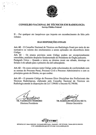 . "J
•
CONSELHO NACIONAL DE TÉCNICOS EM RADIOLOGIA
Serviço Público Federal
II - Por qualquer ato inequívoco que importa em reconhecimento da falta pelo
infrator.
DAS DISPOSIÇÕES FINAIS
Art. 60 - O Conselho Nacional de Técnicos em Radiologia fixará por meio de ato
normativo os valores dos emolumentos a serem aplicados em decorrência deste
Código.
Art. 61 - Os prazos previstos neste Código podem ser excepcionalmente
estendidos, mediante despacho fundamentado do Presidente do Órgão judicante.
Parágrafo Único - Quando o início ou término recair em sábado, domingo ou
feriado é ele adiado para o primeiro dia útil subseqüente.
Art. 62 - Os casos omissos neste Código serão solucionados de conformidade com
as normas do Processo Penal, Processo Civil e Processo Administrativo e com os
princípios gerais do Direito, no que couber.
Art. 63 - O presente Código de Processo Ético Disciplinar dos Profissionais das
Técnicas Radiológicas, elaborado pelo Conselho Nacional de Técnicos em
Radiologia atende as disposições da Lei 7.394/85 e Decreto 92.790/86.
TR. VALDELICE TEODORO
Diretora Presidente
'~
TR. HAROLDO FELIX DA SILVA
Diretor Secretário
~1nTE!r~"_.-.-...._--Cf'
SRTVNI702. BI. p. Salas 2.06012.062 - Ed. Brasnla Rédlo Center- Brasflla/DF - CEP 70719-900 - Telefax (OXX 61) 3326 9374
e-mail:conter@conter.gov.brhomepage: www.conter.gov.br
 