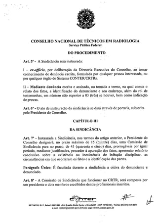 CONSELHO NACIONAL DE TÉCNICOS EM RADIOLOGIA
Serviço Público Federal
DO PROCEDIMENTO
Art. 5° - A Sindicância será instaurada:
I - ex-offieio, por deliberação da Diretoria Executiva do Conselho, ao tomar
conhecimento de denúncia escrita, formulada por qualquer pessoa interessada, ou
por qualquer órgão do Sistema CONTERlCRTRs.
II - Mediante denúncia escrita e assinada, ou tomada a termo, na qual conste o
relato dos fatos, a identificação do denunciante e seu endereço, além do rol de
testemunhas, em número não superior a 03 (três) se houver, bem como indicação
de provas.
Art. 6° - O ato de instauração da sindicância se dará através de portaria, subscrita
pelo Presidente do Conselho.
CAPÍTULO III
A
DA SINDICANCIA
Art. 7° - Instaurada a Sindicância, nos termos do artigo anterior, o Presidente do
Conselho designará, no prazo máximo de 15 (quinze) dias, uma Comissão de
Sindicância para no prazo, de 45 (quarenta e cinco) dias, prorrogáveis por igual
período, mediante justificativa, proceder à apuração dos fatos, apresentar relatório
conclusivo sobre a existência ou inexistência de infração disciplinar, as
circunstâncias em que ocorreram os fatos e a identificação das partes.
Parágrafo Único: É facultada durante a sindicância a oitiva do denunciante e
denunciado.
Art. 8° - A Comissão de Sindicância que funcionar no CRTR, será composta por
um presidente e dois membros escolhidos dentre profissionais inscritos.
~'T rc=v;(' Ji'1 E!~L_: ,__,__
~
SRTVNn02, BI. P, Salas 2.060/2.062 -Ed. Brasllla Rádio Center- BrasfllalDF - CEP 70719-900 - Telefax (OXX61) 3326 9374
e.mal!:conter@conter.gov.brhomepage: www.conter.gov.br
 