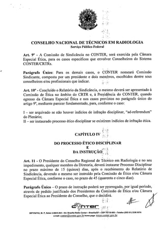 r ,~
, .-_.
 r:.
CONSELHO NACIONAL DE TÉCNICOS EM RADIOLOGIA
Serviço Público Federal
Art. 9" - A Comissão de Sindicância no CONTER, será exercida pela Câmara
Especial Ética, para os casos específicos que envolver Conselheiros do Sistema
CONTERlCRTRs.
Parágrafo Único: Para os demais casos, o CONTER nomeará Comissão
Sindicante, composta por um presidente e dois mêm.bros, escolhidos dentre seus
conselheiros e/ou profissionais que indicar. .0'0
:1"
Art. lO"- Concluído o Relatório da Sindicâncía, o mesmo deverá ser apresentado à
Comissão de Ética no âmbito, do CRTR e, à Pre~id~ncia do CONTER, quando
egresso da Câmara Especíal Etica e nos casos previstos no parágrafo único do
artigo 9°, mediante parecer fundamentado, para, conrorme o caso:
I - ser arquivado se não houver indícios de infração disciplinar, "ad-referendum"
do Plenário;
II - ser instaurado processo ético disciplinar se existirem indícios de infração ética.
CAPÍTULO IV:; o
'." r'
DO PROCESSO ÉTICO DISCIPLINAR
E _ ,.iT;~.:-l
DA INSTRUÇAo.., ;,},
Art. 11 - O Presidente do Conselho Regional de Técnico em Radiologia e no seu
impedimento, qualquer membro da Diretoria, deverá instaurar Processo Disciplinar
no prazo máximo de 15 (quinze) dias, após o recebimento do Relatório de
Sindicância, devendo o mesmo ser instruído pela Comissão de Ética e/ou Câmara
Especial Ética, conforme o caso, no prazo de 45 (quarenta e cinco dias).
Parágrafo Único - O prazo de instrução poderá ser prorrogado, por igual período,
através de pedido justificado dos Presidentes da COmissão de Ética e/ou Câmara .
Especial Ética ao Presidente do C~2selho, que o d~ii~rá. %
~:r~r: .•."; ~. j)I
SRTVNI702, BI. P, Salas 2_060/2.062 - Ed. Brasrlla Rádio Center - Brasllla/DF - CEP '70719-900 - Telefax (OXX 61) 3326 9374
e-maU: conter@conter.gov.br home page: www :cont~r:gov. br
 