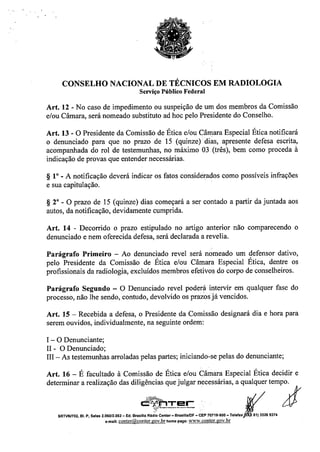 CONSELHO NACIONAL DE TÉCNICOS EM RADIOLOGIA
Serviço Público Federal
Art. 12 - No caso de impedimento ou suspeição de um dos membros da Comissão
e/ou Câmara, será nomeado substituto ad hoc pelo Presidente do Conselho.
Art. 13 - O Presidente da Comissão de Ética e/ou Câmara Especial Ética notificará
o denunciado para que no prazo de 15 (quinze rdiàs, apresente defesa escrita,
acompanhada do rol de testemunhas, no máximo 03 (três), bem como proceda à
indicação de provas que entender necessárias.
~ 10
_ A notificação deverá indicar os fatos considerados como possíveis infrações
e sua capitulação.
~ 2" - O prazo de 15 (quinze) dias começará a ser contado a partir da juntada aos
autos, da notificação, devidamente cumprida.
Art. 14 - Decorrido o prazo estipulado no artigo anterior não comparecendo o
denunciado e nem oferecida defesa, será declarada a revelia.
Parágrafo Primeiro - Ao denunciado revel será nomeado um defensor dativo,
pelo Presidente da Comissão de Ética e/ou Câmara Especial Ética, dentre os
profissionais da radiologia, excluídos membros efetivos do corpo de conselheiros.
Parágrafo Segundo - O Denunciado revel poderá intervir em qualquer fase do
processo, não lhe sendo, contudo, devolvido os prazos já vencidos.
Art. 15 - Recebida a defesa, o Presidente da Comissão designará dia e hora para
serem ouvidos, individualmente, na seguinte ordem:
I - O Denunciante;
11- O Denunciado;
III - As testemunhas arroladas pelas partes; iniciando-se pelas do denunciante;
Art. 16 - É facultado à Comissão de Ética e/ou Câmara Especial Ética decidir e
determinar a realização das dilig::ias que julgar necessárias, a qLualquertemPJfo.
""Z~~,. - r'C::;'-""'InTE! .'.
SRTVNI702.BI.p. Salas 2.060/2.062- Ed.BrasfllaR.t::;~::;~:I;;:; - CEP70719.900- Telefax '. 6113326937.
e-maU:conter@conter.gov.brhomepage: www.conter.gov.br
 