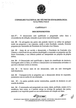 CONSELHO NACIONAL DE TÉCNICOS EM RADIOLOGIA
Serviço Público Federal
CAPÍTULO V
DOS DEPOIMENTOS
Art. 17 - O denunciante será qualificado e perguntado sobre fatos e
circunstâncias da infração, tomando-se por termo suas declarações.
Art. 18 - Os advogados das partes não poderão intervir ou influir de qualquer
modo nas perguntas e nas respostas, sendo a estes facultado, contudo, formular
perguntas por intermédio do Presidente da Comissão e/ou Câmara.
Art. 19 - Antes de ser ouvido o denunciado, o Presidente da Comissão e/ou
Câmara o cientificará de que embora desobrigado a responder as perguntas que lhe
forem formuladas, o seu silêncio poderá ser interpretado em prejuízo da própria
defesa.
Art. 20 - O Denunciado será qualificado e, depóis de cientificado da denúncia,
interrogado sobre os fatos, se conhece o denunciante e as testemunhas arroladas e o
que tem a declarar contra as mesmas.
Art. 21 - Se houver mais de um denunciado, cada um será interrogado
individualmente.
Art. 22 - Consignar-se-ão as perguntas que o denunciado deixar de responder,
juntamente com as razões de sua abstenção.
Art. 23 - As partes poderão arrolar testemunhas, quando da denúncia ou por
ocasião da defesa.
Art. 24 - À testemunha será perguntado seu nome; idade, profissão, estado civil e
residência, bem como, se é parente amiga ou inimiga de qualquer das partes,
passando a ser inquirida quanto ao seu conhecimento em relação aos fatos.
~ rc "X:I!lT E!~_._._...__._-
SRTVNf702, BI. P, Salas 2.06012,062 - Ed. Brasflla Rádio Center - Brasrlla/DF - CEP 70719.900 - Telefax (OXX 61) 3326 9374
e-mail: conter@conter.gov.brhomepage: www.conter.gov.br
 
