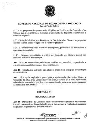 CONSELHO NACIONAL DE TÉCNICOS EM RADIOLOGIA
Serviço Público Federal
S 1° - As perguntas das partes serão dirigidas ao Presidente da Comissão e/ou
Câmara que, a seu critério, as formulará a testemunha ou de pronto solicitará que a
mesma a responda.
S 2° - Serão indeferidas pelo Presidente da Comissão e/ou Câmara, as perguntas
que não tiverem estrita relação com o objeto do processo.
S 3° - As testemunhas serão inquiridas em separado, primeiro as do denunciante e
após as do denunciado.
S 4° - Havendo necessidade, a critério da Comissão ou Câmara, poderá ser
realizada audiência de acareação.
Art. 25 - As testemunhas poderão ser ouvidas por precatória, respondendo a
quesitos previamente formulados pelos interessados.
Art. 26 - Concluída a instrução, será aberto o prazo de 15 dias para apresentação
de razões finais.
Art. 27 - Após expirado o prazo para a apresentação das razões finais, a
Comissão de Ética e/ou Câmara Especial Ética, no prazo de 5 dias, apresentará
relatório circunstanciado que deverá ser encaminhado juntamente com o processo
ao Presidente do Conselho.
CAPÍTULO VI
DO JULGAMENTO
Art. 28 - O Presidente do Conselho, após o recebimento do processo, devidamente
instruído, nomeará um Conselheiro Relator e determinará a inclusão do processo
na pauta de julgamento da próxima Plenária.
,~
c:~L!.T:!=!_C
t;?
SRTVNn02. 81. P, Salas 2:06012.062 - Ed. Brasilla Rádio Center- Brasllla/DF - CEP 70719-900 - Telefax (OXX 61) 3326 9374
e-mail:conter@conter.gov.brhomepage: www.conter.gov.br
 