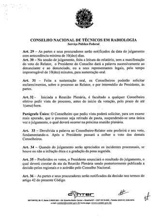 CONSELHO NACIONAL DE TÉCNICOS EM RADIOLOGIA
Serviço Público Federal
Art. 29 - As partes e seus procuradores serão notificados da data do julgamento
com antecedência mínima de lO(dez) dias. "
Art. 30 - Na sessão de julgamento, feita a leitura do relatório, sem a manifestação
do voto do Relator, o Presidente do Conselho dará a palavra sucessivamente ao
denunciante e ao denunciado, ou a seus representantes legais, pelo tempo
improrrogável de lO(dez) minutos, para sustentação oral.
Art. 31 - Feita a sustentação oral, os Conselheiros poderão solicitar
esclarecimentos, sobre o processo ao Relator, e por intermédio do Presidente, às
partes.
Art. 32 - Iniciada a Reunião Plenária, é facultado a qualquer Conselheiro
efetivo pedir vista do processo, antes do início da votação, pelo prazo de até
l(uma) hora.
Parágrafo Único: O Conselheiro que pediu vista poderá solicitar, para um exame
mais apurado, que o processo seja retirado de pauta, suspendendo-se uma única
vez o julgamento, o qual deverá ocorrer na próxima reunião plenária.
Art. 33 - Devolvida a palavra ao Conselheiro-Relator este proferirá o seu voto,
fundamentando-o. Após o Presidente passará a colher o voto dos demais
Conselheiros.
Art. 34 - Quando do julgamento serão apreciados os incidentes processuais, se
houve ou não a infração ética e a gradação da pena sugerida.
Art. 35 - Proferidos os votos, o Presidente anunciárá o resultado do julgamento, o
qual deverá constar da ata da Reunião Plenária sendo posteriormente publicada a
decisão pelos regionais e o acórdão pelo Conselho Nacional.
Art. 36 - As partes e seus procuradores serão notificados da decisão nos termos do
artigo 42 do presente Código.
SRTVNn02. BI. P, Salas 2.06012.062 - Ed. Brasllia Rlldlo Center- Brasllla/DF - CEP 70719-900- Telefax (OXX 61) 3326 9374
e-mail: conter@conter.gov.br home page: www.conter.gov.br
 