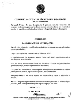 ~, .
CONSELHO NACIONAL DE TÉCNICOS'EM RADIOLOGIA
Serviço Público Federal
Parágrafo Único - No caso de aplicação de pena de cassação e suspensão do
exercício profissional, proceder-se-ão as devidas comunicações e será recolhida a
carteira de identidade profissional do infrator, pelo período de duração da pena.
CAPÍTULO IX
DAS INTIMAÇÕES E NOTIFICAÇÕES
Art. 42 - As intimações e notificações serão feitas às partes e aos seus advogados,
quando constituídos:
I - por carta registrada, com aviso de recebimento (AR);
11- pessoalmente, por agente do Sistema CONTERlCRTRS, quando frustrada a
realização do inciso anterior;
III - por edital, publicado uma única vez, no Diário Oficial e em jornal local de
grande circulação, quando a parte não for encontrada;
IV - por Carta Precatória no caso das partes e testemunhas encontrarem-se fora da
jurisdição do Conselho, e por Carta Rogatória, se no estrangeiro.
Parágrafo único - As partes deverão ser notificadas de todas as audiências e
perícias.
Art. 43 - As partes e procuradores poderão ter vista do processo, na sede do Órgão
judicante, bem como poderão requerer cópias das peças dos autos.
CAPÍTULO X
DA NULIDADE
,~.~••" rc::••.•,nTe~L_._._,.,__,,__
£f
SRTVNn02, BI. P, Salas 2.06012.062 - Ed. Brasllla RAdlo Center- BrasflialDF - CEP70719-900 - Telefax (OXX 61) 3326 9374
e-mail: conter@conter.gov.br home page: www.conter.gov.br
 