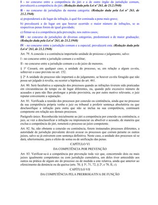 I - no concurso entre a competência do júri e a de outro órgão da jurisdição comum,
prevalecerá a competência do júri; (Redação dada pela Lei nº 263, de 23.2.1948)
Il - no concurso de jurisdições da mesma categoria: (Redação dada pela Lei nº 263, de
23.2.1948)
a) preponderará a do lugar da infração, à qual for cominada a pena mais grave;
b) prevalecerá a do lugar em que houver ocorrido o maior número de infrações, se as
respectivas penas forem de igual gravidade;
c) firmar-se-á a competência pela prevenção, nos outros casos;
III - no concurso de jurisdições de diversas categorias, predominará a de maior graduação;
(Redação dada pela Lei nº 263, de 23.2.1948)
IV - no concurso entre a jurisdição comum e a especial, prevalecerá esta. (Redação dada pela
Lei nº 263, de 23.2.1948)
Art. 79. A conexão e a continência importarão unidade de processo e julgamento, salvo:
I - no concurso entre a jurisdição comum e a militar;
II - no concurso entre a jurisdição comum e a do juízo de menores.
§ 1o Cessará, em qualquer caso, a unidade do processo, se, em relação a algum co-réu,
sobrevier o caso previsto no art. 152.
§ 2o A unidade do processo não importará a do julgamento, se houver co-réu foragido que não
possa ser julgado à revelia, ou ocorrer a hipótese do art. 461.
Art. 80. Será facultativa a separação dos processos quando as infrações tiverem sido praticadas
em circunstâncias de tempo ou de lugar diferentes, ou, quando pelo excessivo número de
acusados e para não Ihes prolongar a prisão provisória, ou por outro motivo relevante, o juiz
reputar conveniente a separação.
Art. 81. Verificada a reunião dos processos por conexão ou continência, ainda que no processo
da sua competência própria venha o juiz ou tribunal a proferir sentença absolutória ou que
desclassifique a infração para outra que não se inclua na sua competência, continuará
competente em relação aos demais processos.
Parágrafo único. Reconhecida inicialmente ao júri a competência por conexão ou continência, o
juiz, se vier a desclassificar a infração ou impronunciar ou absolver o acusado, de maneira que
exclua a competência do júri, remeterá o processo ao juízo competente.
Art. 82. Se, não obstante a conexão ou continência, forem instaurados processos diferentes, a
autoridade de jurisdição prevalente deverá avocar os processos que corram perante os outros
juízes, salvo se já estiverem com sentença definitiva. Neste caso, a unidade dos processos só se
dará, ulteriormente, para o efeito de soma ou de unificação das penas.
                                        CAPÍTULO VI
                          DA COMPETÊNCIA POR PREVENÇÃO
Art. 83. Verificar-se-á a competência por prevenção toda vez que, concorrendo dois ou mais
juízes igualmente competentes ou com jurisdição cumulativa, um deles tiver antecedido aos
outros na prática de algum ato do processo ou de medida a este relativa, ainda que anterior ao
oferecimento da denúncia ou da queixa (arts. 70, § 3o, 71, 72, § 2o, e 78, II, c).
                                        CAPÍTULO VII
                DA COMPETÊNCIA PELA PRERROGATIVA DE FUNÇÃO
 