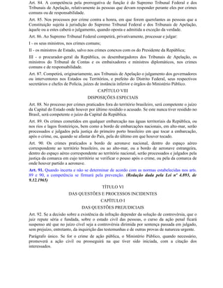 Art. 84. A competência pela prerrogativa de função é do Supremo Tribunal Federal e dos
Tribunais de Apelação, relativamente às pessoas que devam responder perante eles por crimes
comuns ou de responsabilidade.
Art. 85. Nos processos por crime contra a honra, em que forem querelantes as pessoas que a
Constituição sujeita à jurisdição do Supremo Tribunal Federal e dos Tribunais de Apelação,
àquele ou a estes caberá o julgamento, quando oposta e admitida a exceção da verdade.
Art. 86. Ao Supremo Tribunal Federal competirá, privativamente, processar e julgar:
I - os seus ministros, nos crimes comuns;
II - os ministros de Estado, salvo nos crimes conexos com os do Presidente da República;
III - o procurador-geral da República, os desembargadores dos Tribunais de Apelação, os
ministros do Tribunal de Contas e os embaixadores e ministros diplomáticos, nos crimes
comuns e de responsabilidade.
Art. 87. Competirá, originariamente, aos Tribunais de Apelação o julgamento dos governadores
ou interventores nos Estados ou Territórios, e prefeito do Distrito Federal, seus respectivos
secretários e chefes de Polícia, juízes de instância inferior e órgãos do Ministério Público.
                                       CAPÍTULO VIII
                                 DISPOSIÇÕES ESPECIAIS
Art. 88. No processo por crimes praticados fora do território brasileiro, será competente o juízo
da Capital do Estado onde houver por último residido o acusado. Se este nunca tiver residido no
Brasil, será competente o juízo da Capital da República.
Art. 89. Os crimes cometidos em qualquer embarcação nas águas territoriais da República, ou
nos rios e lagos fronteiriços, bem como a bordo de embarcações nacionais, em alto-mar, serão
processados e julgados pela justiça do primeiro porto brasileiro em que tocar a embarcação,
após o crime, ou, quando se afastar do País, pela do último em que houver tocado.
Art. 90. Os crimes praticados a bordo de aeronave nacional, dentro do espaço aéreo
correspondente ao território brasileiro, ou ao alto-mar, ou a bordo de aeronave estrangeira,
dentro do espaço aéreo correspondente ao território nacional, serão processados e julgados pela
justiça da comarca em cujo território se verificar o pouso após o crime, ou pela da comarca de
onde houver partido a aeronave.
Art. 91. Quando incerta e não se determinar de acordo com as normas estabelecidas nos arts.
89 e 90, a competência se firmará pela prevenção. (Redação dada pela Lei nº 4.893, de
9.12.1965)
                                            TÍTULO VI
                      DAS QUESTÕES E PROCESSOS INCIDENTES
                                         CAPÍTULO I
                              DAS QUESTÕES PREJUDICIAIS
Art. 92. Se a decisão sobre a existência da infração depender da solução de controvérsia, que o
juiz repute séria e fundada, sobre o estado civil das pessoas, o curso da ação penal ficará
suspenso até que no juízo cível seja a controvérsia dirimida por sentença passada em julgado,
sem prejuízo, entretanto, da inquirição das testemunhas e de outras provas de natureza urgente.
Parágrafo único. Se for o crime de ação pública, o Ministério Público, quando necessário,
promoverá a ação civil ou prosseguirá na que tiver sido iniciada, com a citação dos
interessados.
 