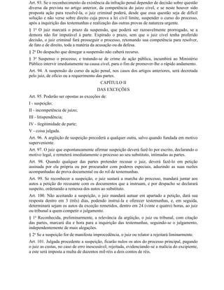 Art. 93. Se o reconhecimento da existência da infração penal depender de decisão sobre questão
diversa da prevista no artigo anterior, da competência do juízo cível, e se neste houver sido
proposta ação para resolvê-la, o juiz criminal poderá, desde que essa questão seja de difícil
solução e não verse sobre direito cuja prova a lei civil limite, suspender o curso do processo,
após a inquirição das testemunhas e realização das outras provas de natureza urgente.
§ 1o O juiz marcará o prazo da suspensão, que poderá ser razoavelmente prorrogado, se a
demora não for imputável à parte. Expirado o prazo, sem que o juiz cível tenha proferido
decisão, o juiz criminal fará prosseguir o processo, retomando sua competência para resolver,
de fato e de direito, toda a matéria da acusação ou da defesa.
§ 2o Do despacho que denegar a suspensão não caberá recurso.
§ 3o Suspenso o processo, e tratando-se de crime de ação pública, incumbirá ao Ministério
Público intervir imediatamente na causa cível, para o fim de promover-lhe o rápido andamento.
Art. 94. A suspensão do curso da ação penal, nos casos dos artigos anteriores, será decretada
pelo juiz, de ofício ou a requerimento das partes.
                                         CAPÍTULO II
                                       DAS EXCEÇÕES
Art. 95. Poderão ser opostas as exceções de:
I - suspeição;
II - incompetência de juízo;
III - litispendência;
IV - ilegitimidade de parte;
V - coisa julgada.
Art. 96. A argüição de suspeição precederá a qualquer outra, salvo quando fundada em motivo
superveniente.
Art. 97. O juiz que espontaneamente afirmar suspeição deverá fazê-lo por escrito, declarando o
motivo legal, e remeterá imediatamente o processo ao seu substituto, intimadas as partes.
Art. 98. Quando qualquer das partes pretender recusar o juiz, deverá fazê-lo em petição
assinada por ela própria ou por procurador com poderes especiais, aduzindo as suas razões
acompanhadas de prova documental ou do rol de testemunhas.
Art. 99. Se reconhecer a suspeição, o juiz sustará a marcha do processo, mandará juntar aos
autos a petição do recusante com os documentos que a instruam, e por despacho se declarará
suspeito, ordenando a remessa dos autos ao substituto.
Art. 100. Não aceitando a suspeição, o juiz mandará autuar em apartado a petição, dará sua
resposta dentro em 3 (três) dias, podendo instruí-la e oferecer testemunhas, e, em seguida,
determinará sejam os autos da exceção remetidos, dentro em 24 (vinte e quatro) horas, ao juiz
ou tribunal a quem competir o julgamento.
§ 1o Reconhecida, preliminarmente, a relevância da argüição, o juiz ou tribunal, com citação
das partes, marcará dia e hora para a inquirição das testemunhas, seguindo-se o julgamento,
independentemente de mais alegações.
§ 2o Se a suspeição for de manifesta improcedência, o juiz ou relator a rejeitará liminarmente.
Art. 101. Julgada procedente a suspeição, ficarão nulos os atos do processo principal, pagando
o juiz as custas, no caso de erro inescusável; rejeitada, evidenciando-se a malícia do excipiente,
a este será imposta a multa de duzentos mil-réis a dois contos de réis.
 