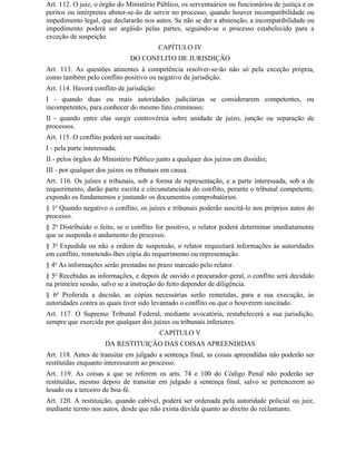 Art. 112. O juiz, o órgão do Ministério Público, os serventuários ou funcionários de justiça e os
peritos ou intérpretes abster-se-ão de servir no processo, quando houver incompatibilidade ou
impedimento legal, que declararão nos autos. Se não se der a abstenção, a incompatibilidade ou
impedimento poderá ser argüido pelas partes, seguindo-se o processo estabelecido para a
exceção de suspeição.
                                           CAPÍTULO IV
                              DO CONFLITO DE JURISDIÇÃO
Art. 113. As questões atinentes à competência resolver-se-ão não só pela exceção própria,
como também pelo conflito positivo ou negativo de jurisdição.
Art. 114. Haverá conflito de jurisdição:
I - quando duas ou mais autoridades judiciárias se considerarem competentes, ou
incompetentes, para conhecer do mesmo fato criminoso;
II - quando entre elas surgir controvérsia sobre unidade de juízo, junção ou separação de
processos.
Art. 115. O conflito poderá ser suscitado:
I - pela parte interessada;
II - pelos órgãos do Ministério Público junto a qualquer dos juízos em dissídio;
III - por qualquer dos juízes ou tribunais em causa.
Art. 116. Os juízes e tribunais, sob a forma de representação, e a parte interessada, sob a de
requerimento, darão parte escrita e circunstanciada do conflito, perante o tribunal competente,
expondo os fundamentos e juntando os documentos comprobatórios.
§ 1o Quando negativo o conflito, os juízes e tribunais poderão suscitá-lo nos próprios autos do
processo.
§ 2o Distribuído o feito, se o conflito for positivo, o relator poderá determinar imediatamente
que se suspenda o andamento do processo.
§ 3o Expedida ou não a ordem de suspensão, o relator requisitará informações às autoridades
em conflito, remetendo-lhes cópia do requerimento ou representação.
§ 4o As informações serão prestadas no prazo marcado pelo relator.
§ 5o Recebidas as informações, e depois de ouvido o procurador-geral, o conflito será decidido
na primeira sessão, salvo se a instrução do feito depender de diligência.
§ 6o Proferida a decisão, as cópias necessárias serão remetidas, para a sua execução, às
autoridades contra as quais tiver sido levantado o conflito ou que o houverem suscitado.
Art. 117. O Supremo Tribunal Federal, mediante avocatória, restabelecerá a sua jurisdição,
sempre que exercida por qualquer dos juízes ou tribunais inferiores.
                                           CAPÍTULO V
                      DA RESTITUIÇÃO DAS COISAS APREENDIDAS
Art. 118. Antes de transitar em julgado a sentença final, as coisas apreendidas não poderão ser
restituídas enquanto interessarem ao processo.
Art. 119. As coisas a que se referem os arts. 74 e 100 do Código Penal não poderão ser
restituídas, mesmo depois de transitar em julgado a sentença final, salvo se pertencerem ao
lesado ou a terceiro de boa-fé.
Art. 120. A restituição, quando cabível, poderá ser ordenada pela autoridade policial ou juiz,
mediante termo nos autos, desde que não exista dúvida quanto ao direito do reclamante.
 