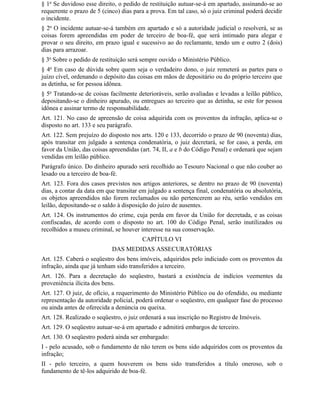 § 1o Se duvidoso esse direito, o pedido de restituição autuar-se-á em apartado, assinando-se ao
requerente o prazo de 5 (cinco) dias para a prova. Em tal caso, só o juiz criminal poderá decidir
o incidente.
§ 2o O incidente autuar-se-á também em apartado e só a autoridade judicial o resolverá, se as
coisas forem apreendidas em poder de terceiro de boa-fé, que será intimado para alegar e
provar o seu direito, em prazo igual e sucessivo ao do reclamante, tendo um e outro 2 (dois)
dias para arrazoar.
§ 3o Sobre o pedido de restituição será sempre ouvido o Ministério Público.
§ 4o Em caso de dúvida sobre quem seja o verdadeiro dono, o juiz remeterá as partes para o
juízo cível, ordenando o depósito das coisas em mãos de depositário ou do próprio terceiro que
as detinha, se for pessoa idônea.
§ 5o Tratando-se de coisas facilmente deterioráveis, serão avaliadas e levadas a leilão público,
depositando-se o dinheiro apurado, ou entregues ao terceiro que as detinha, se este for pessoa
idônea e assinar termo de responsabilidade.
Art. 121. No caso de apreensão de coisa adquirida com os proventos da infração, aplica-se o
disposto no art. 133 e seu parágrafo.
Art. 122. Sem prejuízo do disposto nos arts. 120 e 133, decorrido o prazo de 90 (noventa) dias,
após transitar em julgado a sentença condenatória, o juiz decretará, se for caso, a perda, em
favor da União, das coisas apreendidas (art. 74, II, a e b do Código Penal) e ordenará que sejam
vendidas em leilão público.
Parágrafo único. Do dinheiro apurado será recolhido ao Tesouro Nacional o que não couber ao
lesado ou a terceiro de boa-fé.
Art. 123. Fora dos casos previstos nos artigos anteriores, se dentro no prazo de 90 (noventa)
dias, a contar da data em que transitar em julgado a sentença final, condenatória ou absolutória,
os objetos apreendidos não forem reclamados ou não pertencerem ao réu, serão vendidos em
leilão, depositando-se o saldo à disposição do juízo de ausentes.
Art. 124. Os instrumentos do crime, cuja perda em favor da União for decretada, e as coisas
confiscadas, de acordo com o disposto no art. 100 do Código Penal, serão inutilizados ou
recolhidos a museu criminal, se houver interesse na sua conservação.
                                        CAPÍTULO VI
                            DAS MEDIDAS ASSECURATÓRIAS
Art. 125. Caberá o seqüestro dos bens imóveis, adquiridos pelo indiciado com os proventos da
infração, ainda que já tenham sido transferidos a terceiro.
Art. 126. Para a decretação do seqüestro, bastará a existência de indícios veementes da
proveniência ilícita dos bens.
Art. 127. O juiz, de ofício, a requerimento do Ministério Público ou do ofendido, ou mediante
representação da autoridade policial, poderá ordenar o seqüestro, em qualquer fase do processo
ou ainda antes de oferecida a denúncia ou queixa.
Art. 128. Realizado o seqüestro, o juiz ordenará a sua inscrição no Registro de Imóveis.
Art. 129. O seqüestro autuar-se-á em apartado e admitirá embargos de terceiro.
Art. 130. O seqüestro poderá ainda ser embargado:
I - pelo acusado, sob o fundamento de não terem os bens sido adquiridos com os proventos da
infração;
II - pelo terceiro, a quem houverem os bens sido transferidos a título oneroso, sob o
fundamento de tê-los adquirido de boa-fé.
 
