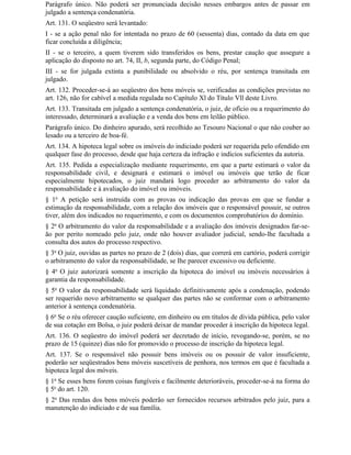 Parágrafo único. Não poderá ser pronunciada decisão nesses embargos antes de passar em
julgado a sentença condenatória.
Art. 131. O seqüestro será levantado:
I - se a ação penal não for intentada no prazo de 60 (sessenta) dias, contado da data em que
ficar concluída a diligência;
II - se o terceiro, a quem tiverem sido transferidos os bens, prestar caução que assegure a
aplicação do disposto no art. 74, II, b, segunda parte, do Código Penal;
III - se for julgada extinta a punibilidade ou absolvido o réu, por sentença transitada em
julgado.
Art. 132. Proceder-se-á ao seqüestro dos bens móveis se, verificadas as condições previstas no
art. 126, não for cabível a medida regulada no Capítulo Xl do Título Vll deste Livro.
Art. 133. Transitada em julgado a sentença condenatória, o juiz, de ofício ou a requerimento do
interessado, determinará a avaliação e a venda dos bens em leilão público.
Parágrafo único. Do dinheiro apurado, será recolhido ao Tesouro Nacional o que não couber ao
lesado ou a terceiro de boa-fé.
Art. 134. A hipoteca legal sobre os imóveis do indiciado poderá ser requerida pelo ofendido em
qualquer fase do processo, desde que haja certeza da infração e indícios suficientes da autoria.
Art. 135. Pedida a especialização mediante requerimento, em que a parte estimará o valor da
responsabilidade civil, e designará e estimará o imóvel ou imóveis que terão de ficar
especialmente hipotecados, o juiz mandará logo proceder ao arbitramento do valor da
responsabilidade e à avaliação do imóvel ou imóveis.
§ 1o A petição será instruída com as provas ou indicação das provas em que se fundar a
estimação da responsabilidade, com a relação dos imóveis que o responsável possuir, se outros
tiver, além dos indicados no requerimento, e com os documentos comprobatórios do domínio.
§ 2o O arbitramento do valor da responsabilidade e a avaliação dos imóveis designados far-se-
ão por perito nomeado pelo juiz, onde não houver avaliador judicial, sendo-lhe facultada a
consulta dos autos do processo respectivo.
§ 3o O juiz, ouvidas as partes no prazo de 2 (dois) dias, que correrá em cartório, poderá corrigir
o arbitramento do valor da responsabilidade, se Ihe parecer excessivo ou deficiente.
§ 4o O juiz autorizará somente a inscrição da hipoteca do imóvel ou imóveis necessários à
garantia da responsabilidade.
§ 5o O valor da responsabilidade será liquidado definitivamente após a condenação, podendo
ser requerido novo arbitramento se qualquer das partes não se conformar com o arbitramento
anterior à sentença condenatória.
§ 6o Se o réu oferecer caução suficiente, em dinheiro ou em títulos de dívida pública, pelo valor
de sua cotação em Bolsa, o juiz poderá deixar de mandar proceder à inscrição da hipoteca legal.
Art. 136. O seqüestro do imóvel poderá ser decretado de início, revogando-se, porém, se no
prazo de 15 (quinze) dias não for promovido o processo de inscrição da hipoteca legal.
Art. 137. Se o responsável não possuir bens imóveis ou os possuir de valor insuficiente,
poderão ser seqüestrados bens móveis suscetíveis de penhora, nos termos em que é facultada a
hipoteca legal dos móveis.
§ 1o Se esses bens forem coisas fungíveis e facilmente deterioráveis, proceder-se-á na forma do
§ 5o do art. 120.
§ 2o Das rendas dos bens móveis poderão ser fornecidos recursos arbitrados pelo juiz, para a
manutenção do indiciado e de sua família.
 