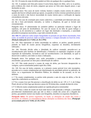 Art. 161. O exame de corpo de delito poderá ser feito em qualquer dia e a qualquer hora.
Art. 162. A autópsia será feita pelo menos 6 (seis) horas depois do óbito, salvo se os peritos,
pela evidência dos sinais de morte, julgarem que possa ser feita antes daquele prazo, o que
declararão no auto.
Parágrafo único. Nos casos de morte violenta, bastará o simples exame externo do cadáver,
quando não houver infração penal que apurar, ou quando as lesões externas permitirem precisar
a causa da morte e não houver necessidade de exame interno para a verificação de alguma
circunstância relevante.
Art. 163. Em caso de exumação para exame cadavérico, a autoridade providenciará para que,
em dia e hora previamente marcados, se realize a diligência, da qual se lavrará auto
circunstanciado.
Parágrafo único. O administrador de cemitério público ou particular indicará o lugar da
sepultura, sob pena de desobediência. No caso de recusa ou de falta de quem indique a
sepultura, ou de encontrar-se o cadáver em lugar não destinado a inumações, a autoridade
procederá às pesquisas necessárias, o que tudo constará do auto.
Art. 164. Os cadáveres serão sempre fotografados na posição em que forem encontrados, bem
como, na medida do possível, todas as lesões externas e vestígios deixados no local do crime.
(Redação dada pela Lei nº 8.862, de 28.3.1994)
Art. 165. Para representar as lesões encontradas no cadáver, os peritos, quando possível,
juntarão ao laudo do exame provas fotográficas, esquemas ou desenhos, devidamente
rubricados.
Art. 166. Havendo dúvida sobre a identidade do cadáver exumado, proceder-se-á ao
reconhecimento pelo Instituto de Identificação e Estatística ou repartição congênere ou pela
inquirição de testemunhas, lavrando-se auto de reconhecimento e de identidade, no qual se
descreverá o cadáver, com todos os sinais e indicações.
Parágrafo único. Em qualquer caso, serão arrecadados e autenticados todos os objetos
encontrados, que possam ser úteis para a identificação do cadáver.
Art. 167. Não sendo possível o exame de corpo de delito, por haverem desaparecido os
vestígios, a prova testemunhal poderá suprir-lhe a falta.
Art. 168. Em caso de lesões corporais, se o primeiro exame pericial tiver sido incompleto,
proceder-se-á a exame complementar por determinação da autoridade policial ou judiciária, de
ofício, ou a requerimento do Ministério Público, do ofendido ou do acusado, ou de seu
defensor.
§ 1o No exame complementar, os peritos terão presente o auto de corpo de delito, a fim de
suprir-lhe a deficiência ou retificá-lo.
§ 2o Se o exame tiver por fim precisar a classificação do delito no art. 129, § 1o, I, do Código
Penal, deverá ser feito logo que decorra o prazo de 30 (trinta) dias, contado da data do crime.
§ 3o A falta de exame complementar poderá ser suprida pela prova testemunhal.
Art. 169. Para o efeito de exame do local onde houver sido praticada a infração, a autoridade
providenciará imediatamente para que não se altere o estado das coisas até a chegada dos
peritos, que poderão instruir seus laudos com fotografias, desenhos ou esquemas elucidativos.
Parágrafo único. Os peritos registrarão, no laudo, as alterações do estado das coisas e
discutirão, no relatório, as conseqüências dessas alterações na dinâmica dos fatos. (Parágrafo
acrescentado pela Lei nº 8.862, de 28.3.1994)
 