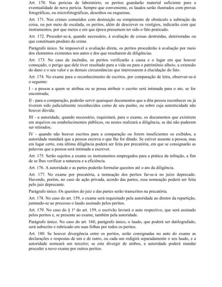 Art. 170. Nas perícias de laboratório, os peritos guardarão material suficiente para a
eventualidade de nova perícia. Sempre que conveniente, os laudos serão ilustrados com provas
fotográficas, ou microfotográficas, desenhos ou esquemas.
Art. 171. Nos crimes cometidos com destruição ou rompimento de obstáculo a subtração da
coisa, ou por meio de escalada, os peritos, além de descrever os vestígios, indicarão com que
instrumentos, por que meios e em que época presumem ter sido o fato praticado.
Art. 172. Proceder-se-á, quando necessário, à avaliação de coisas destruídas, deterioradas ou
que constituam produto do crime.
Parágrafo único. Se impossível a avaliação direta, os peritos procederão à avaliação por meio
dos elementos existentes nos autos e dos que resultarem de diligências.
Art. 173. No caso de incêndio, os peritos verificarão a causa e o lugar em que houver
começado, o perigo que dele tiver resultado para a vida ou para o patrimônio alheio, a extensão
do dano e o seu valor e as demais circunstâncias que interessarem à elucidação do fato.
Art. 174. No exame para o reconhecimento de escritos, por comparação de letra, observar-se-á
o seguinte:
I - a pessoa a quem se atribua ou se possa atribuir o escrito será intimada para o ato, se for
encontrada;
II - para a comparação, poderão servir quaisquer documentos que a dita pessoa reconhecer ou já
tiverem sido judicialmente reconhecidos como de seu punho, ou sobre cuja autenticidade não
houver dúvida;
III - a autoridade, quando necessário, requisitará, para o exame, os documentos que existirem
em arquivos ou estabelecimentos públicos, ou nestes realizará a diligência, se daí não puderem
ser retirados;
IV - quando não houver escritos para a comparação ou forem insuficientes os exibidos, a
autoridade mandará que a pessoa escreva o que Ihe for ditado. Se estiver ausente a pessoa, mas
em lugar certo, esta última diligência poderá ser feita por precatória, em que se consignarão as
palavras que a pessoa será intimada a escrever.
Art. 175. Serão sujeitos a exame os instrumentos empregados para a prática da infração, a fim
de se Ihes verificar a natureza e a eficiência.
Art. 176. A autoridade e as partes poderão formular quesitos até o ato da diligência.
Art. 177. No exame por precatória, a nomeação dos peritos far-se-á no juízo deprecado.
Havendo, porém, no caso de ação privada, acordo das partes, essa nomeação poderá ser feita
pelo juiz deprecante.
Parágrafo único. Os quesitos do juiz e das partes serão transcritos na precatória.
Art. 178. No caso do art. 159, o exame será requisitado pela autoridade ao diretor da repartição,
juntando-se ao processo o laudo assinado pelos peritos.
Art. 179. No caso do § 1o do art. 159, o escrivão lavrará o auto respectivo, que será assinado
pelos peritos e, se presente ao exame, também pela autoridade.
Parágrafo único. No caso do art. 160, parágrafo único, o laudo, que poderá ser datilografado,
será subscrito e rubricado em suas folhas por todos os peritos.
Art. 180. Se houver divergência entre os peritos, serão consignadas no auto do exame as
declarações e respostas de um e de outro, ou cada um redigirá separadamente o seu laudo, e a
autoridade nomeará um terceiro; se este divergir de ambos, a autoridade poderá mandar
proceder a novo exame por outros peritos.
 