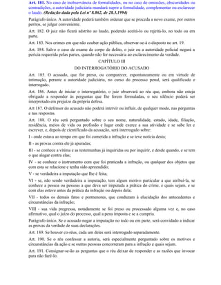 Art. 181. No caso de inobservância de formalidades, ou no caso de omissões, obscuridades ou
contradições, a autoridade judiciária mandará suprir a formalidade, complementar ou esclarecer
o laudo. (Redação dada pela Lei nº 8.862, de 28.3.1994)
Parágrafo único. A autoridade poderá também ordenar que se proceda a novo exame, por outros
peritos, se julgar conveniente.
Art. 182. O juiz não ficará adstrito ao laudo, podendo aceitá-lo ou rejeitá-lo, no todo ou em
parte.
Art. 183. Nos crimes em que não couber ação pública, observar-se-á o disposto no art. 19.
Art. 184. Salvo o caso de exame de corpo de delito, o juiz ou a autoridade policial negará a
perícia requerida pelas partes, quando não for necessária ao esclarecimento da verdade.
                                         CAPÍTULO III
                           DO INTERROGATÓRIO DO ACUSADO
Art. 185. O acusado, que for preso, ou comparecer, espontaneamente ou em virtude de
intimação, perante a autoridade judiciária, no curso do processo penal, será qualificado e
interrogado.
Art. 186. Antes de iniciar o interrogatório, o juiz observará ao réu que, embora não esteja
obrigado a responder às perguntas que Ihe forem formuladas, o seu silêncio poderá ser
interpretado em prejuízo da própria defesa.
Art 187. O defensor do acusado não poderá intervir ou influir, de qualquer modo, nas perguntas
e nas respostas.
Art. 188. O réu será perguntado sobre o seu nome, naturalidade, estado, idade, filiação,
residência, meios de vida ou profissão e lugar onde exerce a sua atividade e se sabe ler e
escrever, e, depois de cientificado da acusação, será interrogado sobre:
I - onde estava ao tempo em que foi cometida a infração e se teve notícia desta;
II - as provas contra ele já apuradas;
III - se conhece a vítima e as testemunhas já inquiridas ou por inquirir, e desde quando, e se tem
o que alegar contra elas;
IV - se conhece o instrumento com que foi praticada a infração, ou qualquer dos objetos que
com esta se relacione e tenha sido apreendido;
V - se verdadeira a imputação que Ihe é feita;
VI - se, não sendo verdadeira a imputação, tem algum motivo particular a que atribuí-la, se
conhece a pessoa ou pessoas a que deva ser imputada a prática do crime, e quais sejam, e se
com elas esteve antes da prática da infração ou depois dela;
VII - todos os demais fatos e pormenores, que conduzam à elucidação dos antecedentes e
circunstâncias da infração;
VIII - sua vida pregressa, notadamente se foi preso ou processado alguma vez e, no caso
afirmativo, qual o juízo do processo, qual a pena imposta e se a cumpriu.
Parágrafo único. Se o acusado negar a imputação no todo ou em parte, será convidado a indicar
as provas da verdade de suas declarações.
Art. 189. Se houver co-réus, cada um deles será interrogado separadamente.
Art. 190. Se o réu confessar a autoria, será especialmente perguntado sobre os motivos e
circunstâncias da ação e se outras pessoas concorreram para a infração e quais sejam.
Art. 191. Consignar-se-ão as perguntas que o réu deixar de responder e as razões que invocar
para não fazê-lo.
 
