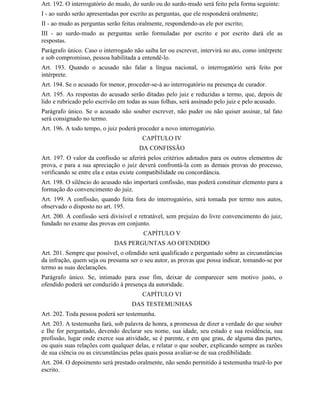 Art. 192. O interrogatório do mudo, do surdo ou do surdo-mudo será feito pela forma seguinte:
I - ao surdo serão apresentadas por escrito as perguntas, que ele responderá oralmente;
II - ao mudo as perguntas serão feitas oralmente, respondendo-as ele por escrito;
III - ao surdo-mudo as perguntas serão formuladas por escrito e por escrito dará ele as
respostas.
Parágrafo único. Caso o interrogado não saiba ler ou escrever, intervirá no ato, como intérprete
e sob compromisso, pessoa habilitada a entendê-lo.
Art. 193. Quando o acusado não falar a língua nacional, o interrogatório será feito por
intérprete.
Art. 194. Se o acusado for menor, proceder-se-á ao interrogatório na presença de curador.
Art. 195. As respostas do acusado serão ditadas pelo juiz e reduzidas a termo, que, depois de
lido e rubricado pelo escrivão em todas as suas folhas, será assinado pelo juiz e pelo acusado.
Parágrafo único. Se o acusado não souber escrever, não puder ou não quiser assinar, tal fato
será consignado no termo.
Art. 196. A todo tempo, o juiz poderá proceder a novo interrogatório.
                                        CAPÍTULO IV
                                       DA CONFISSÃO
Art. 197. O valor da confissão se aferirá pelos critérios adotados para os outros elementos de
prova, e para a sua apreciação o juiz deverá confrontá-la com as demais provas do processo,
verificando se entre ela e estas existe compatibilidade ou concordância.
Art. 198. O silêncio do acusado não importará confissão, mas poderá constituir elemento para a
formação do convencimento do juiz.
Art. 199. A confissão, quando feita fora do interrogatório, será tomada por termo nos autos,
observado o disposto no art. 195.
Art. 200. A confissão será divisível e retratável, sem prejuízo do livre convencimento do juiz,
fundado no exame das provas em conjunto.
                                        CAPÍTULO V
                             DAS PERGUNTAS AO OFENDIDO
Art. 201. Sempre que possível, o ofendido será qualificado e perguntado sobre as circunstâncias
da infração, quem seja ou presuma ser o seu autor, as provas que possa indicar, tomando-se por
termo as suas declarações.
Parágrafo único. Se, intimado para esse fim, deixar de comparecer sem motivo justo, o
ofendido poderá ser conduzido à presença da autoridade.
                                        CAPÍTULO VI
                                    DAS TESTEMUNHAS
Art. 202. Toda pessoa poderá ser testemunha.
Art. 203. A testemunha fará, sob palavra de honra, a promessa de dizer a verdade do que souber
e Ihe for perguntado, devendo declarar seu nome, sua idade, seu estado e sua residência, sua
profissão, lugar onde exerce sua atividade, se é parente, e em que grau, de alguma das partes,
ou quais suas relações com qualquer delas, e relatar o que souber, explicando sempre as razões
de sua ciência ou as circunstâncias pelas quais possa avaliar-se de sua credibilidade.
Art. 204. O depoimento será prestado oralmente, não sendo permitido à testemunha trazê-lo por
escrito.
 