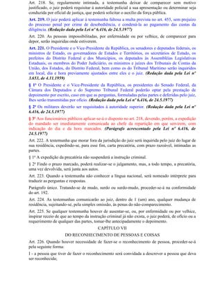 Art. 218. Se, regularmente intimada, a testemunha deixar de comparecer sem motivo
justificado, o juiz poderá requisitar à autoridade policial a sua apresentação ou determinar seja
conduzida por oficial de justiça, que poderá solicitar o auxílio da força pública.
Art. 219. O juiz poderá aplicar à testemunha faltosa a multa prevista no art. 453, sem prejuízo
do processo penal por crime de desobediência, e condená-la ao pagamento das custas da
diligência. (Redação dada pela Lei nº 6.416, de 24.5.1977)
Art. 220. As pessoas impossibilitadas, por enfermidade ou por velhice, de comparecer para
depor, serão inquiridas onde estiverem.
Art. 221. O Presidente e o Vice-Presidente da República, os senadores e deputados federais, os
ministros de Estado, os governadores de Estados e Territórios, os secretários de Estado, os
prefeitos do Distrito Federal e dos Municípios, os deputados às Assembléias Legislativas
Estaduais, os membros do Poder Judiciário, os ministros e juízes dos Tribunais de Contas da
União, dos Estados, do Distrito Federal, bem como os do Tribunal Marítimo serão inquiridos
em local, dia e hora previamente ajustados entre eles e o juiz. (Redação dada pela Lei nº
3.653, de 4.11.1959)
§ 1o O Presidente e o Vice-Presidente da República, os presidentes do Senado Federal, da
Câmara dos Deputados e do Supremo Tribunal Federal poderão optar pela prestação de
depoimento por escrito, caso em que as perguntas, formuladas pelas partes e deferidas pelo juiz,
Ihes serão transmitidas por ofício. (Redação dada pela Lei nº 6.416, de 24.5.1977)
§ 2o Os militares deverão ser requisitados à autoridade superior. (Redação dada pela Lei nº
6.416, de 24.5.1977)
§ 3o Aos funcionários públicos aplicar-se-á o disposto no art. 218, devendo, porém, a expedição
do mandado ser imediatamente comunicada ao chefe da repartição em que servirem, com
indicação do dia e da hora marcados. (Parágrafo acrescentado pela Lei nº 6.416, de
24.5.1977)
Art. 222. A testemunha que morar fora da jurisdição do juiz será inquirida pelo juiz do lugar de
sua residência, expedindo-se, para esse fim, carta precatória, com prazo razoável, intimadas as
partes.
§ 1o A expedição da precatória não suspenderá a instrução criminal.
§ 2o Findo o prazo marcado, poderá realizar-se o julgamento, mas, a todo tempo, a precatória,
uma vez devolvida, será junta aos autos.
Art. 223. Quando a testemunha não conhecer a língua nacional, será nomeado intérprete para
traduzir as perguntas e respostas.
Parágrafo único. Tratando-se de mudo, surdo ou surdo-mudo, proceder-se-á na conformidade
do art. 192.
Art. 224. As testemunhas comunicarão ao juiz, dentro de 1 (um) ano, qualquer mudança de
residência, sujeitando-se, pela simples omissão, às penas do não-comparecimento.
Art. 225. Se qualquer testemunha houver de ausentar-se, ou, por enfermidade ou por velhice,
inspirar receio de que ao tempo da instrução criminal já não exista, o juiz poderá, de ofício ou a
requerimento de qualquer das partes, tomar-lhe antecipadamente o depoimento.
                                        CAPÍTULO VII
                     DO RECONHECIMENTO DE PESSOAS E COISAS
Art. 226. Quando houver necessidade de fazer-se o reconhecimento de pessoa, proceder-se-á
pela seguinte forma:
I - a pessoa que tiver de fazer o reconhecimento será convidada a descrever a pessoa que deva
ser reconhecida;
 