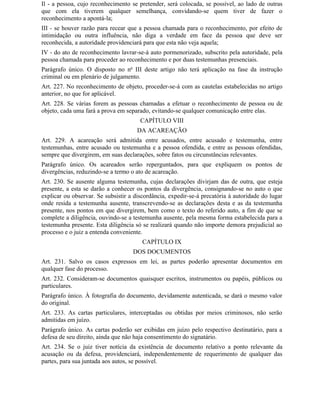 Il - a pessoa, cujo reconhecimento se pretender, será colocada, se possível, ao lado de outras
que com ela tiverem qualquer semelhança, convidando-se quem tiver de fazer o
reconhecimento a apontá-la;
III - se houver razão para recear que a pessoa chamada para o reconhecimento, por efeito de
intimidação ou outra influência, não diga a verdade em face da pessoa que deve ser
reconhecida, a autoridade providenciará para que esta não veja aquela;
IV - do ato de reconhecimento lavrar-se-á auto pormenorizado, subscrito pela autoridade, pela
pessoa chamada para proceder ao reconhecimento e por duas testemunhas presenciais.
Parágrafo único. O disposto no no III deste artigo não terá aplicação na fase da instrução
criminal ou em plenário de julgamento.
Art. 227. No reconhecimento de objeto, proceder-se-á com as cautelas estabelecidas no artigo
anterior, no que for aplicável.
Art. 228. Se várias forem as pessoas chamadas a efetuar o reconhecimento de pessoa ou de
objeto, cada uma fará a prova em separado, evitando-se qualquer comunicação entre elas.
                                       CAPÍTULO VIII
                                      DA ACAREAÇÃO
Art. 229. A acareação será admitida entre acusados, entre acusado e testemunha, entre
testemunhas, entre acusado ou testemunha e a pessoa ofendida, e entre as pessoas ofendidas,
sempre que divergirem, em suas declarações, sobre fatos ou circunstâncias relevantes.
Parágrafo único. Os acareados serão reperguntados, para que expliquem os pontos de
divergências, reduzindo-se a termo o ato de acareação.
Art. 230. Se ausente alguma testemunha, cujas declarações divirjam das de outra, que esteja
presente, a esta se darão a conhecer os pontos da divergência, consignando-se no auto o que
explicar ou observar. Se subsistir a discordância, expedir-se-á precatória à autoridade do lugar
onde resida a testemunha ausente, transcrevendo-se as declarações desta e as da testemunha
presente, nos pontos em que divergirem, bem como o texto do referido auto, a fim de que se
complete a diligência, ouvindo-se a testemunha ausente, pela mesma forma estabelecida para a
testemunha presente. Esta diligência só se realizará quando não importe demora prejudicial ao
processo e o juiz a entenda conveniente.
                                        CAPÍTULO IX
                                    DOS DOCUMENTOS
Art. 231. Salvo os casos expressos em lei, as partes poderão apresentar documentos em
qualquer fase do processo.
Art. 232. Consideram-se documentos quaisquer escritos, instrumentos ou papéis, públicos ou
particulares.
Parágrafo único. À fotografia do documento, devidamente autenticada, se dará o mesmo valor
do original.
Art. 233. As cartas particulares, interceptadas ou obtidas por meios criminosos, não serão
admitidas em juízo.
Parágrafo único. As cartas poderão ser exibidas em juízo pelo respectivo destinatário, para a
defesa de seu direito, ainda que não haja consentimento do signatário.
Art. 234. Se o juiz tiver notícia da existência de documento relativo a ponto relevante da
acusação ou da defesa, providenciará, independentemente de requerimento de qualquer das
partes, para sua juntada aos autos, se possível.
 