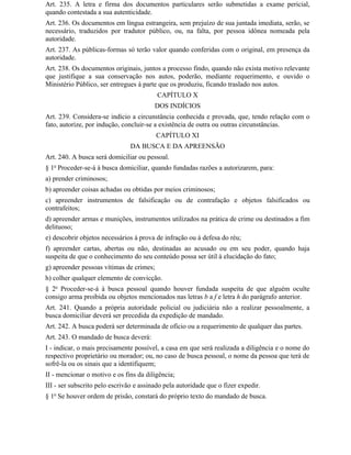Art. 235. A letra e firma dos documentos particulares serão submetidas a exame pericial,
quando contestada a sua autenticidade.
Art. 236. Os documentos em língua estrangeira, sem prejuízo de sua juntada imediata, serão, se
necessário, traduzidos por tradutor público, ou, na falta, por pessoa idônea nomeada pela
autoridade.
Art. 237. As públicas-formas só terão valor quando conferidas com o original, em presença da
autoridade.
Art. 238. Os documentos originais, juntos a processo findo, quando não exista motivo relevante
que justifique a sua conservação nos autos, poderão, mediante requerimento, e ouvido o
Ministério Público, ser entregues à parte que os produziu, ficando traslado nos autos.
                                          CAPÍTULO X
                                         DOS INDÍCIOS
Art. 239. Considera-se indício a circunstância conhecida e provada, que, tendo relação com o
fato, autorize, por indução, concluir-se a existência de outra ou outras circunstâncias.
                                          CAPÍTULO XI
                                DA BUSCA E DA APREENSÃO
Art. 240. A busca será domiciliar ou pessoal.
§ 1o Proceder-se-á à busca domiciliar, quando fundadas razões a autorizarem, para:
a) prender criminosos;
b) apreender coisas achadas ou obtidas por meios criminosos;
c) apreender instrumentos de falsificação ou de contrafação e objetos falsificados ou
contrafeitos;
d) apreender armas e munições, instrumentos utilizados na prática de crime ou destinados a fim
delituoso;
e) descobrir objetos necessários à prova de infração ou à defesa do réu;
f) apreender cartas, abertas ou não, destinadas ao acusado ou em seu poder, quando haja
suspeita de que o conhecimento do seu conteúdo possa ser útil à elucidação do fato;
g) apreender pessoas vítimas de crimes;
h) colher qualquer elemento de convicção.
§ 2o Proceder-se-á à busca pessoal quando houver fundada suspeita de que alguém oculte
consigo arma proibida ou objetos mencionados nas letras b a f e letra h do parágrafo anterior.
Art. 241. Quando a própria autoridade policial ou judiciária não a realizar pessoalmente, a
busca domiciliar deverá ser precedida da expedição de mandado.
Art. 242. A busca poderá ser determinada de ofício ou a requerimento de qualquer das partes.
Art. 243. O mandado de busca deverá:
I - indicar, o mais precisamente possível, a casa em que será realizada a diligência e o nome do
respectivo proprietário ou morador; ou, no caso de busca pessoal, o nome da pessoa que terá de
sofrê-la ou os sinais que a identifiquem;
II - mencionar o motivo e os fins da diligência;
III - ser subscrito pelo escrivão e assinado pela autoridade que o fizer expedir.
§ 1o Se houver ordem de prisão, constará do próprio texto do mandado de busca.
 