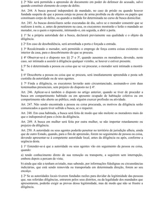 § 2o Não será permitida a apreensão de documento em poder do defensor do acusado, salvo
quando constituir elemento do corpo de delito.
Art. 244. A busca pessoal independerá de mandado, no caso de prisão ou quando houver
fundada suspeita de que a pessoa esteja na posse de arma proibida ou de objetos ou papéis que
constituam corpo de delito, ou quando a medida for determinada no curso de busca domiciliar.
Art. 245. As buscas domiciliares serão executadas de dia, salvo se o morador consentir que se
realizem à noite, e, antes de penetrarem na casa, os executores mostrarão e lerão o mandado ao
morador, ou a quem o represente, intimando-o, em seguida, a abrir a porta.
§ 1o Se a própria autoridade der a busca, declarará previamente sua qualidade e o objeto da
diligência.
§ 2o Em caso de desobediência, será arrombada a porta e forçada a entrada.
§ 3o Recalcitrando o morador, será permitido o emprego de força contra coisas existentes no
interior da casa, para o descobrimento do que se procura.
§ 4o Observar-se-á o disposto nos §§ 2o e 3o, quando ausentes os moradores, devendo, neste
caso, ser intimado a assistir à diligência qualquer vizinho, se houver e estiver presente.
§ 5o Se é determinada a pessoa ou coisa que se vai procurar, o morador será intimado a mostrá-
la.
§ 6o Descoberta a pessoa ou coisa que se procura, será imediatamente apreendida e posta sob
custódia da autoridade ou de seus agentes.
§ 7o Finda a diligência, os executores lavrarão auto circunstanciado, assinando-o com duas
testemunhas presenciais, sem prejuízo do disposto no § 4o.
Art. 246. Aplicar-se-á também o disposto no artigo anterior, quando se tiver de proceder a
busca em compartimento habitado ou em aposento ocupado de habitação coletiva ou em
compartimento não aberto ao público, onde alguém exercer profissão ou atividade.
Art. 247. Não sendo encontrada a pessoa ou coisa procurada, os motivos da diligência serão
comunicados a quem tiver sofrido a busca, se o requerer.
Art. 248. Em casa habitada, a busca será feita de modo que não moleste os moradores mais do
que o indispensável para o êxito da diligência.
Art. 249. A busca em mulher será feita por outra mulher, se não importar retardamento ou
prejuízo da diligência.
Art. 250. A autoridade ou seus agentes poderão penetrar no território de jurisdição alheia, ainda
que de outro Estado, quando, para o fim de apreensão, forem no seguimento de pessoa ou coisa,
devendo apresentar-se à competente autoridade local, antes da diligência ou após, conforme a
urgência desta.
§ 1o Entender-se-á que a autoridade ou seus agentes vão em seguimento da pessoa ou coisa,
quando:
a) tendo conhecimento direto de sua remoção ou transporte, a seguirem sem interrupção,
embora depois a percam de vista;
b) ainda que não a tenham avistado, mas sabendo, por informações fidedignas ou circunstâncias
indiciárias, que está sendo removida ou transportada em determinada direção, forem ao seu
encalço.
§ 2o Se as autoridades locais tiverem fundadas razões para duvidar da legitimidade das pessoas
que, nas referidas diligências, entrarem pelos seus distritos, ou da legalidade dos mandados que
apresentarem, poderão exigir as provas dessa legitimidade, mas de modo que não se frustre a
diligência.
 