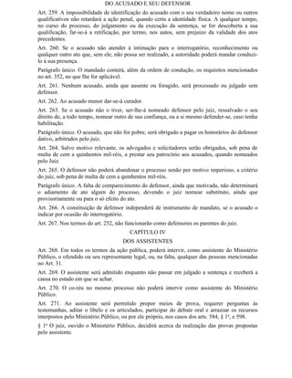 DO ACUSADO E SEU DEFENSOR
Art. 259. A impossibilidade de identificação do acusado com o seu verdadeiro nome ou outros
qualificativos não retardará a ação penal, quando certa a identidade física. A qualquer tempo,
no curso do processo, do julgamento ou da execução da sentença, se for descoberta a sua
qualificação, far-se-á a retificação, por termo, nos autos, sem prejuízo da validade dos atos
precedentes.
Art. 260. Se o acusado não atender à intimação para o interrogatório, reconhecimento ou
qualquer outro ato que, sem ele, não possa ser realizado, a autoridade poderá mandar conduzi-
lo à sua presença.
Parágrafo único. O mandado conterá, além da ordem de condução, os requisitos mencionados
no art. 352, no que Ihe for aplicável.
Art. 261. Nenhum acusado, ainda que ausente ou foragido, será processado ou julgado sem
defensor.
Art. 262. Ao acusado menor dar-se-á curador.
Art. 263. Se o acusado não o tiver, ser-lhe-á nomeado defensor pelo juiz, ressalvado o seu
direito de, a todo tempo, nomear outro de sua confiança, ou a si mesmo defender-se, caso tenha
habilitação.
Parágrafo único. O acusado, que não for pobre, será obrigado a pagar os honorários do defensor
dativo, arbitrados pelo juiz.
Art. 264. Salvo motivo relevante, os advogados e solicitadores serão obrigados, sob pena de
multa de cem a quinhentos mil-réis, a prestar seu patrocínio aos acusados, quando nomeados
pelo Juiz.
Art. 265. O defensor não poderá abandonar o processo senão por motivo imperioso, a critério
do juiz, sob pena de multa de cem a quinhentos mil-réis.
Parágrafo único. A falta de comparecimento do defensor, ainda que motivada, não determinará
o adiamento de ato algum do processo, devendo o juiz nomear substituto, ainda que
provisoriamente ou para o só efeito do ato.
Art. 266. A constituição de defensor independerá de instrumento de mandato, se o acusado o
indicar por ocasião do interrogatório.
Art. 267. Nos termos do art. 252, não funcionarão como defensores os parentes do juiz.
                                       CAPÍTULO IV
                                    DOS ASSISTENTES
Art. 268. Em todos os termos da ação pública, poderá intervir, como assistente do Ministério
Público, o ofendido ou seu representante legal, ou, na falta, qualquer das pessoas mencionadas
no Art. 31.
Art. 269. O assistente será admitido enquanto não passar em julgado a sentença e receberá a
causa no estado em que se achar.
Art. 270. O co-réu no mesmo processo não poderá intervir como assistente do Ministério
Público.
Art. 271. Ao assistente será permitido propor meios de prova, requerer perguntas às
testemunhas, aditar o libelo e os articulados, participar do debate oral e arrazoar os recursos
interpostos pelo Ministério Público, ou por ele próprio, nos casos dos arts. 584, § 1o, e 598.
§ 1o O juiz, ouvido o Ministério Público, decidirá acerca da realização das provas propostas
pelo assistente.
 