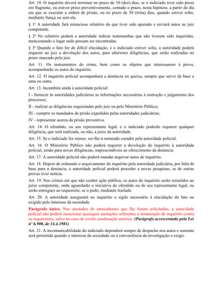 Art. 10. O inquérito deverá terminar no prazo de 10 (dez) dias, se o indiciado tiver sido preso
em flagrante, ou estiver preso preventivamente, contado o prazo, nesta hipótese, a partir do dia
em que se executar a ordem de prisão, ou no prazo de 30 (trina) dias, quando estiver solto,
mediante fiança ou sem ela.
§ 1o A autoridade fará minucioso relatório do que tiver sido apurado e enviará autos ao juiz
competente.
§ 2o No relatório poderá a autoridade indicar testemunhas que não tiverem sido inquiridas,
mencionando o lugar onde possam ser encontradas.
§ 3o Quando o fato for de difícil elucidação, e o indiciado estiver solto, a autoridade poderá
requerer ao juiz a devolução dos autos, para ulteriores diligências, que serão realizadas no
prazo marcado pelo juiz.
Art. 11. Os instrumentos do crime, bem como os objetos que interessarem à prova,
acompanharão os autos do inquérito.
Art. 12. O inquérito policial acompanhará a denúncia ou queixa, sempre que servir de base a
uma ou outra.
Art. 13. Incumbirá ainda à autoridade policial:
I - fornecer às autoridades judiciárias as informações necessárias à instrução e julgamento dos
processos;
II - realizar as diligências requisitadas pelo juiz ou pelo Ministério Público;
III - cumprir os mandados de prisão expedidos pelas autoridades judiciárias;
IV - representar acerca da prisão preventiva.
Art. 14. O ofendido, ou seu representante legal, e o indiciado poderão requerer qualquer
diligência, que será realizada, ou não, a juízo da autoridade.
Art. 15. Se o indiciado for menor, ser-lhe-á nomeado curador pela autoridade policial.
Art. 16. O Ministério Público não poderá requerer a devolução do inquérito à autoridade
policial, senão para novas diligências, imprescindíveis ao oferecimento da denúncia.
Art. 17. A autoridade policial não poderá mandar arquivar autos de inquérito.
Art. 18. Depois de ordenado o arquivamento do inquérito pela autoridade judiciária, por falta de
base para a denúncia, a autoridade policial poderá proceder a novas pesquisas, se de outras
provas tiver notícia.
Art. 19. Nos crimes em que não couber ação pública, os autos do inquérito serão remetidos ao
juízo competente, onde aguardarão a iniciativa do ofendido ou de seu representante legal, ou
serão entregues ao requerente, se o pedir, mediante traslado.
Art. 20. A autoridade assegurará no inquérito o sigilo necessário à elucidação do fato ou
exigido pelo interesse da sociedade.
Parágrafo único. Nos atestados de antecedentes que Ihe forem solicitados, a autoridade
policial não poderá mencionar quaisquer anotações referentes a instauração de inquérito contra
os requerentes, salvo no caso de existir condenação anterior. (Parágrafo acrescentado pela Lei
nº 6.900, de 14.4.1981)
Art. 21. A incomunicabilidade do indiciado dependerá sempre de despacho nos autos e somente
será permitida quando o interesse da sociedade ou a conveniência da investigação o exigir.
 