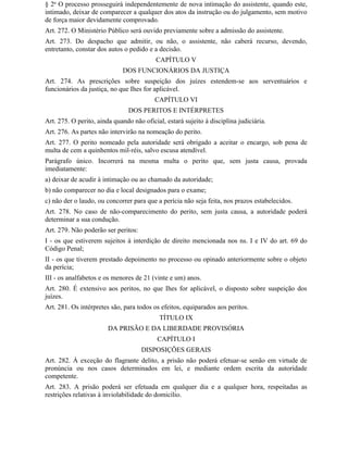 § 2o O processo prosseguirá independentemente de nova intimação do assistente, quando este,
intimado, deixar de comparecer a qualquer dos atos da instrução ou do julgamento, sem motivo
de força maior devidamente comprovado.
Art. 272. O Ministério Público será ouvido previamente sobre a admissão do assistente.
Art. 273. Do despacho que admitir, ou não, o assistente, não caberá recurso, devendo,
entretanto, constar dos autos o pedido e a decisão.
                                          CAPÍTULO V
                             DOS FUNCIONÁRIOS DA JUSTIÇA
Art. 274. As prescrições sobre suspeição dos juízes estendem-se aos serventuários e
funcionários da justiça, no que Ihes for aplicável.
                                          CAPÍTULO VI
                                DOS PERITOS E INTÉRPRETES
Art. 275. O perito, ainda quando não oficial, estará sujeito à disciplina judiciária.
Art. 276. As partes não intervirão na nomeação do perito.
Art. 277. O perito nomeado pela autoridade será obrigado a aceitar o encargo, sob pena de
multa de cem a quinhentos mil-réis, salvo escusa atendível.
Parágrafo único. Incorrerá na mesma multa o perito que, sem justa causa, provada
imediatamente:
a) deixar de acudir à intimação ou ao chamado da autoridade;
b) não comparecer no dia e local designados para o exame;
c) não der o laudo, ou concorrer para que a perícia não seja feita, nos prazos estabelecidos.
Art. 278. No caso de não-comparecimento do perito, sem justa causa, a autoridade poderá
determinar a sua condução.
Art. 279. Não poderão ser peritos:
I - os que estiverem sujeitos à interdição de direito mencionada nos ns. I e IV do art. 69 do
Código Penal;
II - os que tiverem prestado depoimento no processo ou opinado anteriormente sobre o objeto
da perícia;
III - os analfabetos e os menores de 21 (vinte e um) anos.
Art. 280. É extensivo aos peritos, no que Ihes for aplicável, o disposto sobre suspeição dos
juízes.
Art. 281. Os intérpretes são, para todos os efeitos, equiparados aos peritos.
                                            TÍTULO IX
                        DA PRISÃO E DA LIBERDADE PROVISÓRIA
                                           CAPÍTULO I
                                     DISPOSIÇÕES GERAIS
Art. 282. À exceção do flagrante delito, a prisão não poderá efetuar-se senão em virtude de
pronúncia ou nos casos determinados em lei, e mediante ordem escrita da autoridade
competente.
Art. 283. A prisão poderá ser efetuada em qualquer dia e a qualquer hora, respeitadas as
restrições relativas à inviolabilidade do domicílio.
 