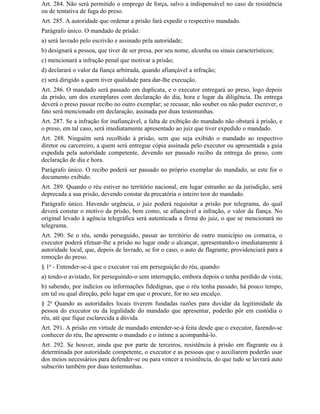 Art. 284. Não será permitido o emprego de força, salvo a indispensável no caso de resistência
ou de tentativa de fuga do preso.
Art. 285. A autoridade que ordenar a prisão fará expedir o respectivo mandado.
Parágrafo único. O mandado de prisão:
a) será lavrado pelo escrivão e assinado pela autoridade;
b) designará a pessoa, que tiver de ser presa, por seu nome, alcunha ou sinais característicos;
c) mencionará a infração penal que motivar a prisão;
d) declarará o valor da fiança arbitrada, quando afiançável a infração;
e) será dirigido a quem tiver qualidade para dar-lhe execução.
Art. 286. O mandado será passado em duplicata, e o executor entregará ao preso, logo depois
da prisão, um dos exemplares com declaração do dia, hora e lugar da diligência. Da entrega
deverá o preso passar recibo no outro exemplar; se recusar, não souber ou não puder escrever, o
fato será mencionado em declaração, assinada por duas testemunhas.
Art. 287. Se a infração for inafiançável, a falta de exibição do mandado não obstará à prisão, e
o preso, em tal caso, será imediatamente apresentado ao juiz que tiver expedido o mandado.
Art. 288. Ninguém será recolhido à prisão, sem que seja exibido o mandado ao respectivo
diretor ou carcereiro, a quem será entregue cópia assinada pelo executor ou apresentada a guia
expedida pela autoridade competente, devendo ser passado recibo da entrega do preso, com
declaração de dia e hora.
Parágrafo único. O recibo poderá ser passado no próprio exemplar do mandado, se este for o
documento exibido.
Art. 289. Quando o réu estiver no território nacional, em lugar estranho ao da jurisdição, será
deprecada a sua prisão, devendo constar da precatória o inteiro teor do mandado.
Parágrafo único. Havendo urgência, o juiz poderá requisitar a prisão por telegrama, do qual
deverá constar o motivo da prisão, bem como, se afiançável a infração, o valor da fiança. No
original levado à agência telegráfica será autenticada a firma do juiz, o que se mencionará no
telegrama.
Art. 290. Se o réu, sendo perseguido, passar ao território de outro município ou comarca, o
executor poderá efetuar-lhe a prisão no lugar onde o alcançar, apresentando-o imediatamente à
autoridade local, que, depois de lavrado, se for o caso, o auto de flagrante, providenciará para a
remoção do preso.
§ 1o - Entender-se-á que o executor vai em perseguição do réu, quando:
a) tendo-o avistado, for perseguindo-o sem interrupção, embora depois o tenha perdido de vista;
b) sabendo, por indícios ou informações fidedignas, que o réu tenha passado, há pouco tempo,
em tal ou qual direção, pelo lugar em que o procure, for no seu encalço.
§ 2o Quando as autoridades locais tiverem fundadas razões para duvidar da legitimidade da
pessoa do executor ou da legalidade do mandado que apresentar, poderão pôr em custódia o
réu, até que fique esclarecida a dúvida.
Art. 291. A prisão em virtude de mandado entender-se-á feita desde que o executor, fazendo-se
conhecer do réu, Ihe apresente o mandado e o intime a acompanhá-lo.
Art. 292. Se houver, ainda que por parte de terceiros, resistência à prisão em flagrante ou à
determinada por autoridade competente, o executor e as pessoas que o auxiliarem poderão usar
dos meios necessários para defender-se ou para vencer a resistência, do que tudo se lavrará auto
subscrito também por duas testemunhas.
 
