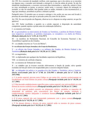 Art. 293. Se o executor do mandado verificar, com segurança, que o réu entrou ou se encontra
em alguma casa, o morador será intimado a entregá-lo, à vista da ordem de prisão. Se não for
obedecido imediatamente, o executor convocará duas testemunhas e, sendo dia, entrará à força
na casa, arrombando as portas, se preciso; sendo noite, o executor, depois da intimação ao
morador, se não for atendido, fará guardar todas as saídas, tornando a casa incomunicável, e,
logo que amanheça, arrombará as portas e efetuará a prisão.
Parágrafo único. O morador que se recusar a entregar o réu oculto em sua casa será levado à
presença da autoridade, para que se proceda contra ele como for de direito.
Art. 294. No caso de prisão em flagrante, observar-se-á o disposto no artigo anterior, no que for
aplicável.
Art. 295. Serão recolhidos a quartéis ou a prisão especial, à disposição da autoridade
competente, quando sujeitos a prisão antes de condenação definitiva:
I - os ministros de Estado;
II - os governadores ou interventores de Estados ou Territórios, o prefeito do Distrito Federal,
seus respectivos secretários, os prefeitos municipais, os vereadores e os chefes de Polícia;
(Redação dada pela Lei nº 3.181, de 11.6.1957)
III - os membros do Parlamento Nacional, do Conselho de Economia Nacional e das
Assembléias Legislativas dos Estados;
IV - os cidadãos inscritos no "Livro de Mérito";
V - os oficiais das Forças Armadas e do Corpo de Bombeiros;
V – os oficiais das Forças Armadas e os militares dos Estados, do Distrito Federal e dos
Territórios;(Redação dada pela Lei nº 10.258, de 11.7.2001)
VI - os magistrados;
VII - os diplomados por qualquer das faculdades superiores da República;
VIII - os ministros de confissão religiosa;
IX - os ministros do Tribunal de Contas;
X - os cidadãos que já tiverem exercido efetivamente a função de jurado, salvo quando
excluídos da lista por motivo de incapacidade para o exercício daquela função;
XI - os delegados de polícia e os guardas-civis dos Estados e Territórios, ativos e inativos.
(Inciso acrescentado pela Lei nº 4.760, de 23.8.1965 e alterado pela Lei nº 5.126, de
20.9.1966)
§ 1o A prisão especial, prevista neste Código ou em outras leis, consiste exclusivamente no
recolhimento em local distinto da prisão comum.(Parágrafo incluído pela Lei nº 10.258, de
11.7.2001)
§ 2o Não havendo estabelecimento específico para o preso especial, este será recolhido em cela
distinta do mesmo estabelecimento.(Parágrafo incluído pela Lei nº 10.258, de 11.7.2001)
§ 3o A cela especial poderá consistir em alojamento coletivo, atendidos os requisitos de
salubridade do ambiente, pela concorrência dos fatores de aeração, insolação e
condicionamento térmico adequados à existência humana.(Parágrafo incluído pela Lei nº
10.258, de 11.7.2001)
§ 4o O preso especial não será transportado juntamente com o preso comum.(Parágrafo
incluído pela Lei nº 10.258, de 11.7.2001)
§ 5o Os demais direitos e deveres do preso especial serão os mesmos do preso comum.
(Parágrafo incluído pela Lei nº 10.258, de 11.7.2001)
 