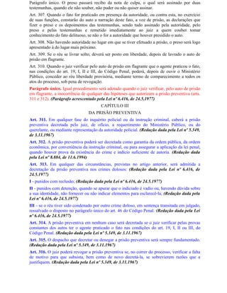 Parágrafo único. O preso passará recibo da nota de culpa, o qual será assinado por duas
testemunhas, quando ele não souber, não puder ou não quiser assinar.
Art. 307. Quando o fato for praticado em presença da autoridade, ou contra esta, no exercício
de suas funções, constarão do auto a narração deste fato, a voz de prisão, as declarações que
fizer o preso e os depoimentos das testemunhas, sendo tudo assinado pela autoridade, pelo
preso e pelas testemunhas e remetido imediatamente ao juiz a quem couber tomar
conhecimento do fato delituoso, se não o for a autoridade que houver presidido o auto.
Art. 308. Não havendo autoridade no lugar em que se tiver efetuado a prisão, o preso será logo
apresentado à do lugar mais próximo.
Art. 309. Se o réu se livrar solto, deverá ser posto em liberdade, depois de lavrado o auto de
prisão em flagrante.
Art. 310. Quando o juiz verificar pelo auto de prisão em flagrante que o agente praticou o fato,
nas condições do art. 19, I, II e III, do Código Penal, poderá, depois de ouvir o Ministério
Público, conceder ao réu liberdade provisória, mediante termo de comparecimento a todos os
atos do processo, sob pena de revogação.
Parágrafo único. Igual procedimento será adotado quando o juiz verificar, pelo auto de prisão
em flagrante, a inocorrência de qualquer das hipóteses que autorizam a prisão preventiva (arts.
311 e 312). (Parágrafo acrescentado pela Lei nº 6.416, de 24.5.1977)
                                        CAPÍTULO III
                                 DA PRISÃO PREVENTIVA
Art. 311. Em qualquer fase do inquérito policial ou da instrução criminal, caberá a prisão
preventiva decretada pelo juiz, de ofício, a requerimento do Ministério Público, ou do
querelante, ou mediante representação da autoridade policial. (Redação dada pela Lei nº 5.349,
de 3.11.1967)
Art. 312. A prisão preventiva poderá ser decretada como garantia da ordem pública, da ordem
econômica, por conveniência da instrução criminal, ou para assegurar a aplicação da lei penal,
quando houver prova da existência do crime e indício suficiente de autoria. (Redação dada
pela Lei nº 8.884, de 11.6.1994)
Art. 313. Em qualquer das circunstâncias, previstas no artigo anterior, será admitida a
decretação da prisão preventiva nos crimes dolosos: (Redação dada pela Lei nº 6.416, de
24.5.1977)
I - punidos com reclusão; (Redação dada pela Lei nº 6.416, de 24.5.1977)
II - punidos com detenção, quando se apurar que o indiciado é vadio ou, havendo dúvida sobre
a sua identidade, não fornecer ou não indicar elementos para esclarecê-la; (Redação dada pela
Lei nº 6.416, de 24.5.1977)
III - se o réu tiver sido condenado por outro crime doloso, em sentença transitada em julgado,
ressalvado o disposto no parágrafo único do art. 46 do Código Penal. (Redação dada pela Lei
nº 6.416, de 24.5.1977)
Art. 314. A prisão preventiva em nenhum caso será decretada se o juiz verificar pelas provas
constantes dos autos ter o agente praticado o fato nas condições do art. 19, I, II ou III, do
Código Penal. (Redação dada pela Lei nº 5.349, de 3.11.1967)
Art. 315. O despacho que decretar ou denegar a prisão preventiva será sempre fundamentado.
(Redação dada pela Lei nº 5.349, de 3.11.1967)
Art. 316. O juiz poderá revogar a prisão preventiva se, no correr do processo, verificar a falta
de motivo para que subsista, bem como de novo decretá-la, se sobrevierem razões que a
justifiquem. (Redação dada pela Lei nº 5.349, de 3.11.1967)
 