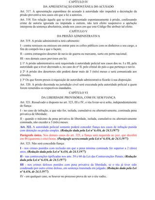 CAPÍTULO IV
                   DA APRESENTAÇÃO ESPONTÂNEA DO ACUSADO
Art. 317. A apresentação espontânea do acusado à autoridade não impedirá a decretação da
prisão preventiva nos casos em que a lei a autoriza.
Art. 318. Em relação àquele que se tiver apresentado espontaneamente à prisão, confessando
crime de autoria ignorada ou imputada a outrem, não terá efeito suspensivo a apelação
interposta da sentença absolutória, ainda nos casos em que este Código Ihe atribuir tal efeito.
                                           CAPÍTULO V
                               DA PRISÃO ADMINISTRATIVA
Art. 319. A prisão administrativa terá cabimento:
I - contra remissos ou omissos em entrar para os cofres públicos com os dinheiros a seu cargo, a
fim de compeli-los a que o façam;
II - contra estrangeiro desertor de navio de guerra ou mercante, surto em porto nacional;
III - nos demais casos previstos em lei.
§ 1o A prisão administrativa será requisitada à autoridade policial nos casos dos ns. I e III, pela
autoridade que a tiver decretado e, no caso do no II, pelo cônsul do país a que pertença o navio.
§ 2o A prisão dos desertores não poderá durar mais de 3 (três) meses e será comunicada aos
cônsules.
§ 3o Os que forem presos à requisição de autoridade administrativa ficarão à sua disposição.
Art. 320. A prisão decretada na jurisdição cível será executada pela autoridade policial a quem
forem remetidos os respectivos mandados.
                                           CAPÍTULO VI
                  DA LIBERDADE PROVISÓRIA, COM OU SEM FIANÇA
Art. 321. Ressalvado o disposto no art. 323, III e IV, o réu livrar-se-á solto, independentemente
de fiança:
I - no caso de infração, a que não for, isolada, cumulativa ou alternativamente, cominada pena
privativa de liberdade;
II - quando o máximo da pena privativa de liberdade, isolada, cumulativa ou alternativamente
cominada, não exceder a 3 (três) meses.
Art. 322. A autoridade policial somente poderá conceder fiança nos casos de infração punida
com detenção ou prisão simples. (Redação dada pela Lei nº 6.416, de 24.5.1977)
Parágrafo único. Nos demais casos do art. 323, a fiança será requerida ao juiz, que decidirá
em 48 (quarenta e oito) horas. (Parágrafo acrescentado pela Lei nº 6.416, de 24.5.1977)
Art. 323. Não será concedida fiança:
I - nos crimes punidos com reclusão em que a pena mínima cominada for superior a 2 (dois)
anos; (Redação dada pela Lei nº 6.416, de 24.5.1977)
II - nas contravenções tipificadas nos arts. 59 e 60 da Lei das Contravenções Penais; (Redação
dada pela Lei nº 6.416, de 24.5.1977)
III - nos crimes dolosos punidos com pena privativa da liberdade, se o réu já tiver sido
condenado por outro crime doloso, em sentença transitada em julgado; (Redação dada pela Lei
nº 6.416, de 24.5.1977)
IV - em qualquer caso, se houver no processo prova de ser o réu vadio;
 