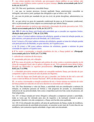 V - nos crimes punidos com reclusão, que provoquem clamor público ou que tenham sido
cometidos com violência contra a pessoa ou grave ameaça. (Inciso acrescentado pela Lei nº
6.416, de 24.5.1977)
Art. 324. Não será, igualmente, concedida fiança:
I - aos que, no mesmo processo, tiverem quebrado fiança anteriormente concedida ou
infringido, sem motivo justo, qualquer das obrigações a que se refere o art. 350;
II - em caso de prisão por mandado do juiz do cível, de prisão disciplinar, administrativa ou
militar;
III - ao que estiver no gozo de suspensão condicional da pena ou de livramento condicional,
salvo se processado por crime culposo ou contravenção que admita fiança;
IV - quando presentes os motivos que autorizam a decretação da prisão preventiva (art. 312).
(Inciso acrescentado pela Lei nº 6.416, de 24.5.1977)
Art. 325. O valor da fiança será fixado pela autoridade que a conceder nos seguintes limites:
(Redação dada pela Lei nº 7.780, de 22.6.1989)
a) de 1 (um) a 5 (cinco) salários mínimos de referência, quando se tratar de infração punida, no
grau máximo, com pena privativa da liberdade, até 2 (dois) anos;
b) de 5 (cinco) a 20 (vinte) salários mínimos de referência, quando se tratar de infração punida
com pena privativa da liberdade, no grau máximo, até 4 (quatro) anos;
c) de 20 (vinte) a 100 (cem) salários mínimos de referência, quando o máximo da pena
cominada for superior a 4 (quatro) anos.
§ 1o Se assim o recomendar a situação econômica do réu, a fiança poderá ser: (Parágrafo
acrescentado pela Lei nº 8.035, de 27.4.1990)
I - reduzida até o máximo de dois terços;
II - aumentada, pelo juiz, até o décuplo.
§ 2o Nos casos de prisão em flagrante pela prática de crime contra a economia popular ou de
crime de sonegação fiscal, não se aplica o disposto no art. 310 e parágrafo único deste Código,
devendo ser observados os seguintes procedimentos: (Parágrafo acrescentado pela Lei nº
8.035, de 27.4.1990)
I - a liberdade provisória somente poderá ser concedida mediante fiança, por decisão do juiz
competente e após a lavratura do auto de prisão em flagrante;
Il - o valor de fiança será fixado pelo juiz que a conceder, nos limites de dez mil a cem mil
vezes o valor do Bônus do Tesouro Nacional - BTN, da data da prática do crime;
III - se assim o recomendar a situação econômica do réu, o limite mínimo ou máximo do valor
da fiança poderá ser reduzido em até nove décimos ou aumentado até o décuplo.
Art. 326. Para determinar o valor da fiança, a autoridade terá em consideração a natureza da
infração, as condições pessoais de fortuna e vida pregressa do acusado, as circunstâncias
indicativas de sua periculosidade, bem como a importância provável das custas do processo, até
final julgamento.
Art. 327. A fiança tomada por termo obrigará o afiançado a comparecer perante a autoridade,
todas as vezes que for intimado para atos do inquérito e da instrução criminal e para o
julgamento. Quando o réu não comparecer, a fiança será havida como quebrada.
Art. 328. O réu afiançado não poderá, sob pena de quebramento da fiança, mudar de residência,
sem prévia permissão da autoridade processante, ou ausentar-se por mais de 8 (oito) dias de sua
residência, sem comunicar àquela autoridade o lugar onde será encontrado.
 