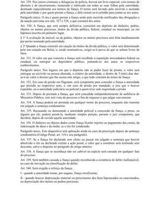 Art. 329. Nos juízos criminais e delegacias de polícia, haverá um livro especial, com termos de
abertura e de encerramento, numerado e rubricado em todas as suas folhas pela autoridade,
destinado especialmente aos termos de fiança. O termo será lavrado pelo escrivão e assinado
pela autoridade e por quem prestar a fiança, e dele extrair-se-á certidão para juntar-se aos autos.
Parágrafo único. O réu e quem prestar a fiança serão pelo escrivão notificados das obrigações e
da sanção previstas nos arts. 327 e 328, o que constará dos autos.
Art. 330. A fiança, que será sempre definitiva, consistirá em depósito de dinheiro, pedras,
objetos ou metais preciosos, títulos da dívida pública, federal, estadual ou municipal, ou em
hipoteca inscrita em primeiro lugar.
§ 1o A avaliação de imóvel, ou de pedras, objetos ou metais preciosos será feita imediatamente
por perito nomeado pela autoridade.
§ 2o Quando a fiança consistir em caução de títulos da dívida pública, o valor será determinado
pela sua cotação em Bolsa, e, sendo nominativos, exigir-se-á prova de que se acham livres de
ônus.
Art. 331. O valor em que consistir a fiança será recolhido à repartição arrecadadora federal ou
estadual, ou entregue ao depositário público, juntando-se aos autos os respectivos
conhecimentos.
Parágrafo único. Nos lugares em que o depósito não se puder fazer de pronto, o valor será
entregue ao escrivão ou pessoa abonada, a critério da autoridade, e dentro de 3 (três) dias dar-
se-á ao valor o destino que Ihe assina este artigo, o que tudo constará do termo de fiança.
Art. 332. Em caso de prisão em flagrante, será competente para conceder a fiança a autoridade
que presidir ao respectivo auto, e, em caso de prisão por mandado, o juiz que o houver
expedido, ou a autoridade judiciária ou policial a quem tiver sido requisitada a prisão.
Art. 333. Depois de prestada a fiança, que será concedida independentemente de audiência do
Ministério Público, este terá vista do processo a fim de requerer o que julgar conveniente.
Art. 334. A fiança poderá ser prestada em qualquer termo do processo, enquanto não transitar
em julgado a sentença condenatória.
Art. 335. Recusando ou demorando a autoridade policial a concessão da fiança, o preso, ou
alguém por ele, poderá prestá-la, mediante simples petição, perante o juiz competente, que
decidirá, depois de ouvida aquela autoridade.
Art. 336. O dinheiro ou objetos dados como fiança ficarão sujeitos ao pagamento das custas, da
indenização do dano e da multa, se o réu for condenado.
Parágrafo único. Este dispositivo terá aplicação ainda no caso da prescrição depois da sentença
condenatória (Código Penal, art. 110 e seu parágrafo).
Art. 337. Se a fiança for declarada sem efeito ou passar em julgado a sentença que houver
absolvido o réu ou declarado extinta a ação penal, o valor que a constituir será restituído sem
desconto, salvo o disposto no parágrafo do artigo anterior.
Art. 338. A fiança que se reconheça não ser cabível na espécie será cassada em qualquer fase
do processo.
Art. 339. Será também cassada a fiança quando reconhecida a existência de delito inafiançável,
no caso de inovação na classificação do delito.
Art. 340. Será exigido o reforço da fiança:
I - quando a autoridade tomar, por engano, fiança insuficiente;
II - quando houver depreciação material ou perecimento dos bens hipotecados ou caucionados,
ou depreciação dos metais ou pedras preciosas;
 