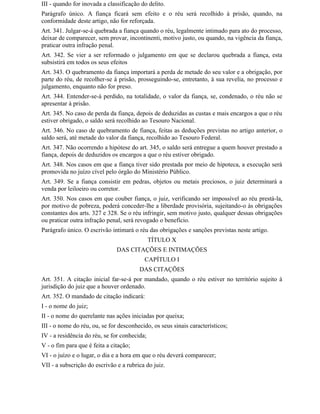 III - quando for inovada a classificação do delito.
Parágrafo único. A fiança ficará sem efeito e o réu será recolhido à prisão, quando, na
conformidade deste artigo, não for reforçada.
Art. 341. Julgar-se-á quebrada a fiança quando o réu, legalmente intimado para ato do processo,
deixar de comparecer, sem provar, incontinenti, motivo justo, ou quando, na vigência da fiança,
praticar outra infração penal.
Art. 342. Se vier a ser reformado o julgamento em que se declarou quebrada a fiança, esta
subsistirá em todos os seus efeitos
Art. 343. O quebramento da fiança importará a perda de metade do seu valor e a obrigação, por
parte do réu, de recolher-se à prisão, prosseguindo-se, entretanto, à sua revelia, no processo e
julgamento, enquanto não for preso.
Art. 344. Entender-se-á perdido, na totalidade, o valor da fiança, se, condenado, o réu não se
apresentar à prisão.
Art. 345. No caso de perda da fiança, depois de deduzidas as custas e mais encargos a que o réu
estiver obrigado, o saldo será recolhido ao Tesouro Nacional.
Art. 346. No caso de quebramento de fiança, feitas as deduções previstas no artigo anterior, o
saldo será, até metade do valor da fiança, recolhido ao Tesouro Federal.
Art. 347. Não ocorrendo a hipótese do art. 345, o saldo será entregue a quem houver prestado a
fiança, depois de deduzidos os encargos a que o réu estiver obrigado.
Art. 348. Nos casos em que a fiança tiver sido prestada por meio de hipoteca, a execução será
promovida no juízo cível pelo órgão do Ministério Público.
Art. 349. Se a fiança consistir em pedras, objetos ou metais preciosos, o juiz determinará a
venda por leiloeiro ou corretor.
Art. 350. Nos casos em que couber fiança, o juiz, verificando ser impossível ao réu prestá-la,
por motivo de pobreza, poderá conceder-lhe a liberdade provisória, sujeitando-o às obrigações
constantes dos arts. 327 e 328. Se o réu infringir, sem motivo justo, qualquer dessas obrigações
ou praticar outra infração penal, será revogado o benefício.
Parágrafo único. O escrivão intimará o réu das obrigações e sanções previstas neste artigo.
                                              TÍTULO X
                               DAS CITAÇÕES E INTIMAÇÕES
                                          CAPÍTULO I
                                        DAS CITAÇÕES
Art. 351. A citação inicial far-se-á por mandado, quando o réu estiver no território sujeito à
jurisdição do juiz que a houver ordenado.
Art. 352. O mandado de citação indicará:
I - o nome do juiz;
II - o nome do querelante nas ações iniciadas por queixa;
III - o nome do réu, ou, se for desconhecido, os seus sinais característicos;
IV - a residência do réu, se for conhecida;
V - o fim para que é feita a citação;
VI - o juízo e o lugar, o dia e a hora em que o réu deverá comparecer;
VII - a subscrição do escrivão e a rubrica do juiz.
 