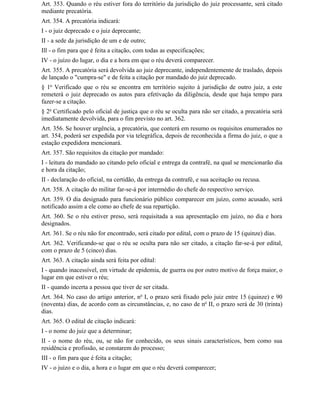 Art. 353. Quando o réu estiver fora do território da jurisdição do juiz processante, será citado
mediante precatória.
Art. 354. A precatória indicará:
I - o juiz deprecado e o juiz deprecante;
II - a sede da jurisdição de um e de outro;
Ill - o fim para que é feita a citação, com todas as especificações;
IV - o juízo do lugar, o dia e a hora em que o réu deverá comparecer.
Art. 355. A precatória será devolvida ao juiz deprecante, independentemente de traslado, depois
de lançado o "cumpra-se" e de feita a citação por mandado do juiz deprecado.
§ 1o Verificado que o réu se encontra em território sujeito à jurisdição de outro juiz, a este
remeterá o juiz deprecado os autos para efetivação da diligência, desde que haja tempo para
fazer-se a citação.
§ 2o Certificado pelo oficial de justiça que o réu se oculta para não ser citado, a precatória será
imediatamente devolvida, para o fim previsto no art. 362.
Art. 356. Se houver urgência, a precatória, que conterá em resumo os requisitos enumerados no
art. 354, poderá ser expedida por via telegráfica, depois de reconhecida a firma do juiz, o que a
estação expedidora mencionará.
Art. 357. São requisitos da citação por mandado:
I - leitura do mandado ao citando pelo oficial e entrega da contrafé, na qual se mencionarão dia
e hora da citação;
II - declaração do oficial, na certidão, da entrega da contrafé, e sua aceitação ou recusa.
Art. 358. A citação do militar far-se-á por intermédio do chefe do respectivo serviço.
Art. 359. O dia designado para funcionário público comparecer em juízo, como acusado, será
notificado assim a ele como ao chefe de sua repartição.
Art. 360. Se o réu estiver preso, será requisitada a sua apresentação em juízo, no dia e hora
designados.
Art. 361. Se o réu não for encontrado, será citado por edital, com o prazo de 15 (quinze) dias.
Art. 362. Verificando-se que o réu se oculta para não ser citado, a citação far-se-á por edital,
com o prazo de 5 (cinco) dias.
Art. 363. A citação ainda será feita por edital:
I - quando inacessível, em virtude de epidemia, de guerra ou por outro motivo de força maior, o
lugar em que estiver o réu;
II - quando incerta a pessoa que tiver de ser citada.
Art. 364. No caso do artigo anterior, no I, o prazo será fixado pelo juiz entre 15 (quinze) e 90
(noventa) dias, de acordo com as circunstâncias, e, no caso de no II, o prazo será de 30 (trinta)
dias.
Art. 365. O edital de citação indicará:
I - o nome do juiz que a determinar;
II - o nome do réu, ou, se não for conhecido, os seus sinais característicos, bem como sua
residência e profissão, se constarem do processo;
III - o fim para que é feita a citação;
IV - o juízo e o dia, a hora e o lugar em que o réu deverá comparecer;
 