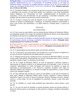 Parágrafo único. A incomunicabilidade, que não excederá de 3 (três) dias, será decretada por
despacho fundamentado do juiz, a requerimento da autoridade policial, ou do órgão do
Ministério Público, respeitado, em qualquer hipótese, o disposto no art. 89, III, do Estatuto da
Ordem dos Advogados do Brasil (Lei no 4.215, de 27 de abril de 1963). (Redação dada pela
Lei nº 5.010, de 30.5.1966)
Art. 22. No Distrito Federal e nas comarcas em que houver mais de uma circunscrição policial,
a autoridade com exercício em uma delas poderá, nos inquéritos a que esteja procedendo,
ordenar diligências em circunscrição de outra, independentemente de precatórias ou
requisições, e bem assim providenciará, até que compareça a autoridade competente, sobre
qualquer fato que ocorra em sua presença, noutra circunscrição.
Art. 23. Ao fazer a remessa dos autos do inquérito ao juiz competente, a autoridade policial
oficiará ao Instituto de Identificação e Estatística, ou repartição congênere, mencionando o
juízo a que tiverem sido distribuídos, e os dados relativos à infração penal e à pessoa do
indiciado.
                                          TÍTULO III
                                      DA AÇÃO PENAL
Art. 24. Nos crimes de ação pública, esta será promovida por denúncia do Ministério Público,
mas dependerá, quando a lei o exigir, de requisição do Ministro da Justiça, ou de representação
do ofendido ou de quem tiver qualidade para representá-lo.
§ 1o No caso de morte do ofendido ou quando declarado ausente por decisão judicial, o direito
de representação passará ao cônjuge, ascendente, descendente ou irmão. (Parágrafo único
renumerado pela Lei nº 8.699, de 27.8.1993)
§ 2o Seja qual for o crime, quando praticado em detrimento do patrimônio ou interesse da
União, Estado e Município, a ação penal será pública. (Parágrafo acrescentado pela Lei nº
8.699 de 27.8.1993)
Art. 25. A representação será irretratável, depois de oferecida a denúncia.
Art. 26. A ação penal, nas contravenções, será iniciada com o auto de prisão em flagrante ou
por meio de portaria expedida pela autoridade judiciária ou policial.
Art. 27. Qualquer pessoa do povo poderá provocar a iniciativa do Ministério Público, nos casos
em que caiba a ação pública, fornecendo-lhe, por escrito, informações sobre o fato e a autoria e
indicando o tempo, o lugar e os elementos de convicção.
Art. 28. Se o órgão do Ministério Público, ao invés de apresentar a denúncia, requerer o
arquivamento do inquérito policial ou de quaisquer peças de informação, o juiz, no caso de
considerar improcedentes as razões invocadas, fará remessa do inquérito ou peças de
informação ao procurador-geral, e este oferecerá a denúncia, designará outro órgão do
Ministério Público para oferecê-la, ou insistirá no pedido de arquivamento, ao qual só então
estará o juiz obrigado a atender.
Art. 29. Será admitida ação privada nos crimes de ação pública, se esta não for intentada no
prazo legal, cabendo ao Ministério Público aditar a queixa, repudiá-la e oferecer denúncia
substitutiva, intervir em todos os termos do processo, fornecer elementos de prova, interpor
recurso e, a todo tempo, no caso de negligência do querelante, retomar a ação como parte
principal.
Art. 30. Ao ofendido ou a quem tenha qualidade para representá-lo caberá intentar a ação
privada.
Art. 31. No caso de morte do ofendido ou quando declarado ausente por decisão judicial, o
direito de oferecer queixa ou prosseguir na ação passará ao cônjuge, ascendente, descendente
ou irmão.
 