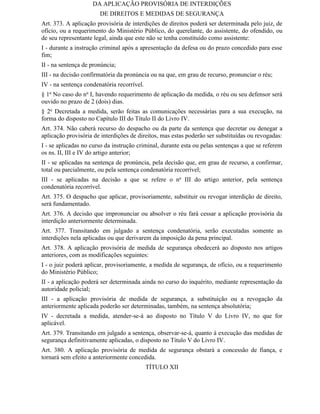 DA APLICAÇÃO PROVISÓRIA DE INTERDIÇÕES
                       DE DIREITOS E MEDIDAS DE SEGURANÇA
Art. 373. A aplicação provisória de interdições de direitos poderá ser determinada pelo juiz, de
ofício, ou a requerimento do Ministério Público, do querelante, do assistente, do ofendido, ou
de seu representante legal, ainda que este não se tenha constituído como assistente:
I - durante a instrução criminal após a apresentação da defesa ou do prazo concedido para esse
fim;
II - na sentença de pronúncia;
III - na decisão confirmatória da pronúncia ou na que, em grau de recurso, pronunciar o réu;
IV - na sentença condenatória recorrível.
§ 1o No caso do no I, havendo requerimento de aplicação da medida, o réu ou seu defensor será
ouvido no prazo de 2 (dois) dias.
§ 2o Decretada a medida, serão feitas as comunicações necessárias para a sua execução, na
forma do disposto no Capítulo III do Título II do Livro IV.
Art. 374. Não caberá recurso do despacho ou da parte da sentença que decretar ou denegar a
aplicação provisória de interdições de direitos, mas estas poderão ser substituídas ou revogadas:
I - se aplicadas no curso da instrução criminal, durante esta ou pelas sentenças a que se referem
os ns. II, III e IV do artigo anterior;
II - se aplicadas na sentença de pronúncia, pela decisão que, em grau de recurso, a confirmar,
total ou parcialmente, ou pela sentença condenatória recorrível;
III - se aplicadas na decisão a que se refere o no III do artigo anterior, pela sentença
condenatória recorrível.
Art. 375. O despacho que aplicar, provisoriamente, substituir ou revogar interdição de direito,
será fundamentado.
Art. 376. A decisão que impronunciar ou absolver o réu fará cessar a aplicação provisória da
interdição anteriormente determinada.
Art. 377. Transitando em julgado a sentença condenatória, serão executadas somente as
interdições nela aplicadas ou que derivarem da imposição da pena principal.
Art. 378. A aplicação provisória de medida de segurança obedecerá ao disposto nos artigos
anteriores, com as modificações seguintes:
I - o juiz poderá aplicar, provisoriamente, a medida de segurança, de ofício, ou a requerimento
do Ministério Público;
II - a aplicação poderá ser determinada ainda no curso do inquérito, mediante representação da
autoridade policial;
III - a aplicação provisória de medida de segurança, a substituição ou a revogação da
anteriormente aplicada poderão ser determinadas, também, na sentença absolutória;
IV - decretada a medida, atender-se-á ao disposto no Título V do Livro IV, no que for
aplicável.
Art. 379. Transitando em julgado a sentença, observar-se-á, quanto à execução das medidas de
segurança definitivamente aplicadas, o disposto no Título V do Livro IV.
Art. 380. A aplicação provisória de medida de segurança obstará a concessão de fiança, e
tornará sem efeito a anteriormente concedida.
                                            TÍTULO XII
 