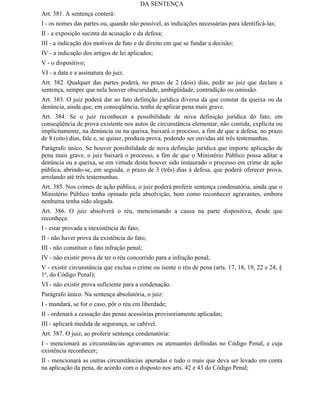DA SENTENÇA
Art. 381. A sentença conterá:
I - os nomes das partes ou, quando não possível, as indicações necessárias para identificá-las;
II - a exposição sucinta da acusação e da defesa;
III - a indicação dos motivos de fato e de direito em que se fundar a decisão;
IV - a indicação dos artigos de lei aplicados;
V - o dispositivo;
VI - a data e a assinatura do juiz.
Art. 382. Qualquer das partes poderá, no prazo de 2 (dois) dias, pedir ao juiz que declare a
sentença, sempre que nela houver obscuridade, ambigüidade, contradição ou omissão.
Art. 383. O juiz poderá dar ao fato definição jurídica diversa da que constar da queixa ou da
denúncia, ainda que, em conseqüência, tenha de aplicar pena mais grave.
Art. 384. Se o juiz reconhecer a possibilidade de nova definição jurídica do fato, em
conseqüência de prova existente nos autos de circunstância elementar, não contida, explícita ou
implicitamente, na denúncia ou na queixa, baixará o processo, a fim de que a defesa, no prazo
de 8 (oito) dias, fale e, se quiser, produza prova, podendo ser ouvidas até três testemunhas.
Parágrafo único. Se houver possibilidade de nova definição jurídica que importe aplicação de
pena mais grave, o juiz baixará o processo, a fim de que o Ministério Público possa aditar a
denúncia ou a queixa, se em virtude desta houver sido instaurado o processo em crime de ação
pública, abrindo-se, em seguida, o prazo de 3 (três) dias à defesa, que poderá oferecer prova,
arrolando até três testemunhas.
Art. 385. Nos crimes de ação pública, o juiz poderá proferir sentença condenatória, ainda que o
Ministério Público tenha opinado pela absolvição, bem como reconhecer agravantes, embora
nenhuma tenha sido alegada.
Art. 386. O juiz absolverá o réu, mencionando a causa na parte dispositiva, desde que
reconheça:
I - estar provada a inexistência do fato;
II - não haver prova da existência do fato;
III - não constituir o fato infração penal;
IV - não existir prova de ter o réu concorrido para a infração penal;
V - existir circunstância que exclua o crime ou isente o réu de pena (arts. 17, 18, 19, 22 e 24, §
1o, do Código Penal);
VI - não existir prova suficiente para a condenação.
Parágrafo único. Na sentença absolutória, o juiz:
I - mandará, se for o caso, pôr o réu em liberdade;
II - ordenará a cessação das penas acessórias provisoriamente aplicadas;
III - aplicará medida de segurança, se cabível.
Art. 387. O juiz, ao proferir sentença condenatória:
I - mencionará as circunstâncias agravantes ou atenuantes definidas no Código Penal, e cuja
existência reconhecer;
II - mencionará as outras circunstâncias apuradas e tudo o mais que deva ser levado em conta
na aplicação da pena, de acordo com o disposto nos arts. 42 e 43 do Código Penal;
 