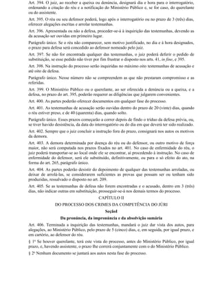 Art. 394. O juiz, ao receber a queixa ou denúncia, designará dia e hora para o interrogatório,
ordenando a citação do réu e a notificação do Ministério Público e, se for caso, do querelante
ou do assistente.
Art. 395. O réu ou seu defensor poderá, logo após o interrogatório ou no prazo de 3 (três) dias,
oferecer alegações escritas e arrolar testemunhas.
Art. 396. Apresentada ou não a defesa, proceder-se-á à inquirição das testemunhas, devendo as
da acusação ser ouvidas em primeiro lugar.
Parágrafo único. Se o réu não comparecer, sem motivo justificado, no dia e à hora designados,
o prazo para defesa será concedido ao defensor nomeado pelo juiz.
Art. 397. Se não for encontrada qualquer das testemunhas, o juiz poderá deferir o pedido de
substituição, se esse pedido não tiver por fim frustrar o disposto nos arts. 41, in fine, e 395.
Art. 398. Na instrução do processo serão inquiridas no máximo oito testemunhas de acusação e
até oito de defesa.
Parágrafo único. Nesse número não se compreendem as que não prestaram compromisso e as
referidas.
Art. 399. O Ministério Público ou o querelante, ao ser oferecida a denúncia ou a queixa, e a
defesa, no prazo do art. 395, poderão requerer as diligências que julgarem convenientes.
Art. 400. As partes poderão oferecer documentos em qualquer fase do processo.
Art. 401. As testemunhas de acusação serão ouvidas dentro do prazo de 20 (vinte) dias, quando
o réu estiver preso, e de 40 (quarenta) dias, quando solto.
Parágrafo único. Esses prazos começarão a correr depois de findo o tríduo da defesa prévia, ou,
se tiver havido desistência, da data do interrogatório ou do dia em que deverá ter sido realizado.
Art. 402. Sempre que o juiz concluir a instrução fora do prazo, consignará nos autos os motivos
da demora.
Art. 403. A demora determinada por doença do réu ou do defensor, ou outro motivo de força
maior, não será computada nos prazos fixados no art. 401. No caso de enfermidade do réu, o
juiz poderá transportar-se ao local onde ele se encontrar, aí procedendo à instrução. No caso de
enfermidade do defensor, será ele substituído, definitivamente, ou para o só efeito do ato, na
forma do art. 265, parágrafo único.
Art. 404. As partes poderão desistir do depoimento de qualquer das testemunhas arroladas, ou
deixar de arrolá-las, se considerarem suficientes as provas que possam ser ou tenham sido
produzidas, ressalvado o disposto no art. 209.
Art. 405. Se as testemunhas de defesa não forem encontradas e o acusado, dentro em 3 (três)
dias, não indicar outras em substituição, prosseguir-se-á nos demais termos do processo.
                                         CAPÍTULO II
               DO PROCESSO DOS CRIMES DA COMPETÊNCIA DO JÚRI
                                             SeçãoI
                  Da pronúncia, da impronúncia e da absolvição sumária
Art. 406. Terminada a inquirição das testemunhas, mandará o juiz dar vista dos autos, para
alegações, ao Ministério Público, pelo prazo de 5 (cinco) dias, e, em seguida, por igual prazo, e
em cartório, ao defensor do réu.
§ 1o Se houver querelante, terá este vista do processo, antes do Ministério Público, por igual
prazo, e, havendo assistente, o prazo Ihe correrá conjuntamente com o do Ministério Público.
§ 2o Nenhum documento se juntará aos autos nesta fase do processo.
 