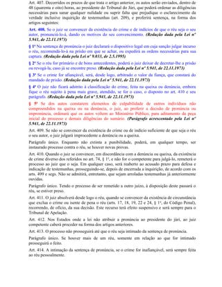 Art. 407. Decorridos os prazos de que trata o artigo anterior, os autos serão enviados, dentro de
48 (quarenta e oito) horas, ao presidente do Tribunal do Júri, que poderá ordenar as diligências
necessárias para sanar qualquer nulidade ou suprir falta que prejudique o esclarecimento da
verdade inclusive inquirição de testemunhas (art. 209), e proferirá sentença, na forma dos
artigos seguintes:
Art. 408. Se o juiz se convencer da existência do crime e de indícios de que o réu seja o seu
autor, pronunciá-lo-á, dando os motivos do seu convencimento. (Redação dada pela Lei nº
5.941, de 22.11.1973)
§ 1o Na sentença de pronúncia o juiz declarará o dispositivo legal em cuja sanção julgar incurso
o réu, recomendá-lo-á na prisão em que se achar, ou expedirá as ordens necessárias para sua
captura. (Redação dada pela Lei nº 9.033, de 2.5.1995)
§ 2o Se o réu for primário e de bons antecedentes, poderá o juiz deixar de decretar-lhe a prisão
ou revogá-la, caso já se encontre preso. (Redação dada pela Lei nº 5.941, de 22.11.1973)
§ 3o Se o crime for afiançável, será, desde logo, arbitrado o valor da fiança, que constará do
mandado de prisão. (Redação dada pela Lei nº 5.941, de 22.11.1973)
§ 4o O juiz não ficará adstrito à classificação do crime, feita na queixa ou denúncia, embora
fique o réu sujeito à pena mais grave, atendido, se for o caso, o disposto no art. 410 e seu
parágrafo. (Redação dada pela Lei nº 5.941, de 22.11.1973)
§ 5o Se dos autos constarem elementos de culpabilidade de outros indivíduos não
compreendidos na queixa ou na denúncia, o juiz, ao proferir a decisão de pronúncia ou
impronúncia, ordenará que os autos voltem ao Ministério Público, para aditamento da peça
inicial do processo e demais diligências do sumário. (Parágrafo acrescentado pela Lei nº
5.941, de 22.11.1973)
Art. 409. Se não se convencer da existência do crime ou de indício suficiente de que seja o réu
o seu autor, o juiz julgará improcedente a denúncia ou a queixa.
Parágrafo único. Enquanto não extinta a punibilidade, poderá, em qualquer tempo, ser
instaurado processo contra o réu, se houver novas provas.
Art. 410. Quando o juiz se convencer, em discordância com a denúncia ou queixa, da existência
de crime diverso dos referidos no art. 74, § 1o, e não for o competente para julgá-lo, remeterá o
processo ao juiz que o seja. Em qualquer caso, será reaberto ao acusado prazo para defesa e
indicação de testemunhas, prosseguindo-se, depois de encerrada a inquirição, de acordo com os
arts. 499 e segs. Não se admitirá, entretanto, que sejam arroladas testemunhas já anteriormente
ouvidas.
Parágrafo único. Tendo o processo de ser remetido a outro juízo, à disposição deste passará o
réu, se estiver preso.
Art. 411. O juiz absolverá desde logo o réu, quando se convencer da existência de circunstância
que exclua o crime ou isente de pena o réu (arts. 17, 18, 19, 22 e 24, § 1 o, do Código Penal),
recorrendo, de ofício, da sua decisão. Este recurso terá efeito suspensivo e será sempre para o
Tribunal de Apelação.
Art. 412. Nos Estados onde a lei não atribuir a pronúncia ao presidente do júri, ao juiz
competente caberá proceder na forma dos artigos anteriores.
Art. 413. O processo não prosseguirá até que o réu seja intimado da sentença de pronúncia.
Parágrafo único. Se houver mais de um réu, somente em relação ao que for intimado
prosseguirá o feito.
Art. 414. A intimação da sentença de pronúncia, se o crime for inafiançável, será sempre feita
ao réu pessoalmente.
 